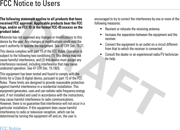 FCC NoticeFCC Notice to UsersFCC NoticeThe following statement applies to all products that have received FCC approval. Applicable products bear the FCC logo, and/or an FCC ID in the format FCC-ID:xxxxxx on the product label.Motorola has not approved any changes or modifications to this device by the user. Any changes or modifications could void the user’s authority to operate the equipment. See 47 CFR Sec. 15.21.This device complies with part 15 of the FCC Rules. Operation is subject to the following two conditions: (1) This device may not cause harmful interference, and (2) this device must accept any interference received, including interference that may cause undesired operation. See 47 CFR Sec. 15.19(3).This equipment has been tested and found to comply with the limits for a Class B digital device, pursuant to part 15 of the FCC Rules. These limits are designed to provide reasonable protection against harmful interference in a residential installation. This equipment generates, uses and can radiate radio frequency energy and, if not installed and used in accordance with the instructions, may cause harmful interference to radio communications. However, there is no guarantee that interference will not occur in a particular installation. If this equipment does cause harmful interference to radio or television reception, which can be determined by turning the equipment off and on, the user is encouraged to try to correct the interference by one or more of the following measures:•Reorient or relocate the receiving antenna.•Increase the separation between the equipment and the receiver.•Connect the equipment to an outlet on a circuit different from that to which the receiver is connected.•Consult the dealer or an experienced radio/TV technician for help.