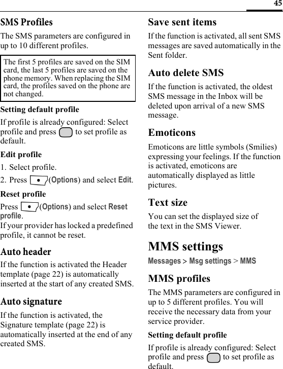 45SMS ProfilesThe SMS parameters are configured in up to 10 different profiles.Setting default profileIf profile is already configured: Select profile and press   to set profile as default.Edit profile1. Select profile.2. Press (Options) and select Edit.Reset profilePress (Options) and select Reset profile.If your provider has locked a predefined profile, it cannot be reset.Auto headerIf the function is activated the Header template (page 22) is automatically inserted at the start of any created SMS.Auto signatureIf the function is activated, the Signature template (page 22) is automatically inserted at the end of any created SMS.Save sent itemsIf the function is activated, all sent SMS messages are saved automatically in the Sent folder.Auto delete SMSIf the function is activated, the oldest SMS message in the Inbox will be deleted upon arrival of a new SMS message. EmoticonsEmoticons are little symbols (Smilies) expressing your feelings. If the function is activated, emoticons are automatically displayed as little pictures.Text sizeYou can set the displayed size of the text in the SMS Viewer.MMS settingsMessages &gt; Msg settings &gt; MMSMMS profilesThe MMS parameters are configured in up to 5 different profiles. You will receive the necessary data from your service provider.Setting default profileIf profile is already configured: Select profile and press   to set profile as default.The first 5 profiles are saved on the SIM card, the last 5 profiles are saved on the phone memory. When replacing the SIM card, the profiles saved on the phone are not changed. 