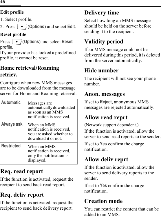 46Edit profile1. Select profile.2. Press (Options) and select Edit.Reset profile Press (Options) and select Reset profile.If your provider has locked a predefined profile, it cannot be reset.Home retrieval/Roaming retriev.Configure when new MMS messages are to be downloaded from the message server for Home and Roaming retrieval.Req. read reportIf the function is activated, request the recipient to send back read report.Req. deliv reportIf the function is activated, request the recipient to send back delivery report.Delivery timeSelect how long an MMS message should be held on the server before sending it to the recipient.Validity periodIf an MMS message could not be delivered during this period, it is deleted from the server automatically.Hide numberThe recipient will not see your phone number.Anon. messagesIf set to Reject, anonymous MMS messages are rejected automatically.Allow read reprt(Network support dependent.) If the function is activated, allow the server to send read reports to the sender.If set to Yes confirm the charge notification. Allow deliv reprtIf the function is activated, allow the server to send delivery reports to the sender.If set to Yes confirm the charge notification. Creation modeYou can restrict the content that can be added to an MMS.Automatic Messages are automatically downloaded as soon as an MMS notification is received.Always ask When an MMS notification is received, you are asked whether to download it or not.Restricted When an MMS notification is received, only the notification is displayed.