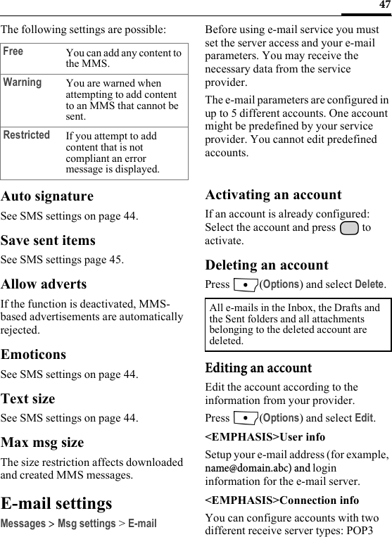 47The following settings are possible:Auto signatureSee SMS settings on page 44.Save sent itemsSee SMS settings page 45.Allow advertsIf the function is deactivated, MMS-based advertisements are automatically rejected.EmoticonsSee SMS settings on page 44.Text sizeSee SMS settings on page 44.Max msg sizeThe size restriction affects downloaded and created MMS messages.E-mail settingsMessages &gt; Msg settings &gt; E-mailBefore using e-mail service you must set the server access and your e-mail parameters. You may receive the necessary data from the service provider.The e-mail parameters are configured in up to 5 different accounts. One account might be predefined by your service provider. You cannot edit predefined accounts.Activating an accountIf an account is already configured: Select the account and press   to activate.Deleting an accountPress (Options) and select Delete.Editing an accountEdit the account according to the information from your provider.Press (Options) and select Edit.&lt;EMPHASIS&gt;User infoSetup your e-mail address (for example, name@domain.abc) and login information for the e-mail server.&lt;EMPHASIS&gt;Connection infoYou can configure accounts with two different receive server types: POP3 Free You can add any content to the MMS.Warning You are warned when attempting to add content to an MMS that cannot be sent.Restricted If you attempt to add content that is not compliant an error message is displayed.All e-mails in the Inbox, the Drafts and the Sent folders and all attachments belonging to the deleted account are deleted.