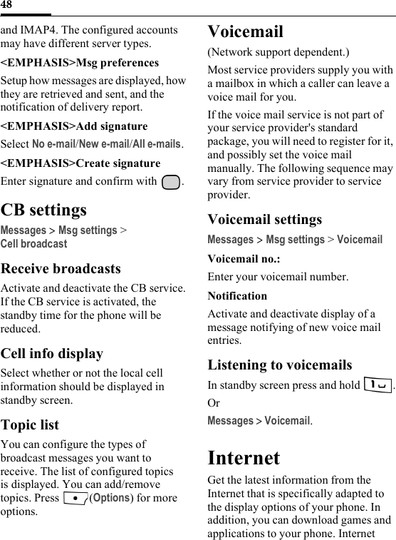 48and IMAP4. The configured accounts may have different server types.&lt;EMPHASIS&gt;Msg preferencesSetup how messages are displayed, how they are retrieved and sent, and the notification of delivery report.&lt;EMPHASIS&gt;Add signatureSelect No e-mail/New e-mail/All e-mails.&lt;EMPHASIS&gt;Create signatureEnter signature and confirm with  .CB settingsMessages &gt; Msg settings &gt;Cell broadcastReceive broadcastsActivate and deactivate the CB service. If the CB service is activated, the standby time for the phone will be reduced.Cell info displaySelect whether or not the local cell information should be displayed in standby screen.Topic listYou can configure the types of broadcast messages you want to receive. The list of configured topics is displayed. You can add/remove topics. Press  (Options) for more options.Voicemail(Network support dependent.) Most service providers supply you with a mailbox in which a caller can leave a voice mail for you.If the voice mail service is not part of your service provider&apos;s standard package, you will need to register for it, and possibly set the voice mail manually. The following sequence may vary from service provider to service provider.Voicemail settingsMessages &gt;Msg settings &gt; VoicemailVoicemail no.:Enter your voicemail number.NotificationActivate and deactivate display of a message notifying of new voice mail entries.Listening to voicemailsIn standby screen press and hold .OrMessages &gt; Voicemail.InternetGet the latest information from the Internet that is specifically adapted to the display options of your phone. In addition, you can download games and applications to your phone. Internet 