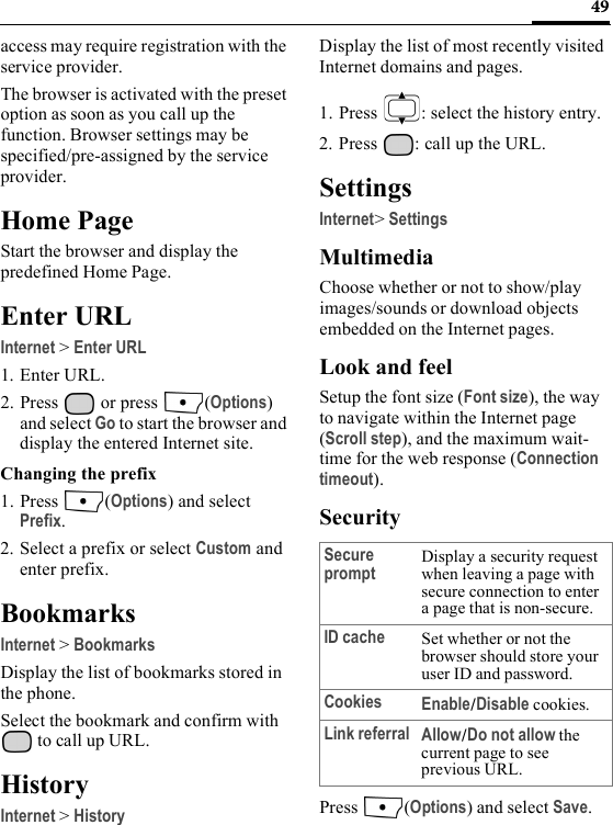 49access may require registration with the service provider.The browser is activated with the preset option as soon as you call up the function. Browser settings may be specified/pre-assigned by the service provider.Home PageStart the browser and display the predefined Home Page.Enter URLInternet &gt; Enter URL1. Enter URL.2. Press   or press  (Options) and select Go to start the browser and display the entered Internet site.Changing the prefix1. Press (Options) and select Prefix.2. Select a prefix or select Custom and enter prefix.BookmarksInternet &gt; BookmarksDisplay the list of bookmarks stored in the phone. Select the bookmark and confirm with  to call up URL.HistoryInternet &gt; HistoryDisplay the list of most recently visited Internet domains and pages.1. Press  : select the history entry.2. Press  : call up the URL.SettingsInternet&gt; SettingsMultimediaChoose whether or not to show/play images/sounds or download objects embedded on the Internet pages.Look and feelSetup the font size (Font size), the way to navigate within the Internet page (Scroll step), and the maximum wait-time for the web response (Connection timeout).SecurityPress (Options) and select Save.Secure prompt Display a security request when leaving a page with secure connection to enter a page that is non-secure.ID cache Set whether or not the browser should store your user ID and password.Cookies Enable/Disable cookies.Link referral Allow/Do not allow the current page to see previous URL.