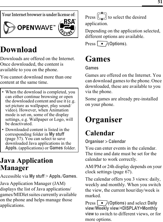 51DownloadDownloads are offered on the Internet. Once downloaded, the content is available to you on the phone. You cannot download more than one content at the same time.Java Application ManagerAccessible via My stuff &gt; Appls./Games.Java Application Manager (JAM) displays the list of Java applications/games/MIDlet suites currently available on the phone and helps manage those applications.Press   to select the desired application.Depending on the application selected, different options are available.Press (Options).GamesGamesGames are offered on the Internet. You can download games to the phone. Once downloaded, these are available to you via the phone.Some games are already pre-installed on your phone.OrganiserCalendarOrganiser &gt; CalendarYou can enter events in the calendar. The time and date must be set for the calendar to work correctly.AM/PM or 24h display depends on your clock settings (page 67).The calendar offers you 3 views: daily, weekly and monthly. When you switch the view, the current hour/day/week is marked.Press (Options) and select Daily view/Weekly view/&lt;DISPLAY&gt;Monthly view to switch to different views, or for more options.Your Internet browser is under license of: • When the download is completed, you can either continue browsing or open the downloaded content and use it (e.g. set picture as wallpaper, play sound/video). However, when Animation mode is set on, some of the display settings, e.g. Wallpaper or Logo, will be deactivated.• Downloaded content is listed in the corresponding folder in My stuff (page 57). You can select to save downloaded Java applications in the Appls. (applications) or Games folder.