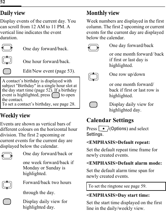 52Daily viewDisplay events of the current day. You can scroll from 12 AM to 11 PM. A vertical line indicates the event duration.One day forward/back.One hour forward/back.Edit/New event (page 53).Weekly viewEvents are shown as vertical bars of different colours on the horizontal hour division. The first 2 upcoming or current events for the current day are displayed below the calendar. One day forward/back or one week forward/back if Monday or Sunday is highlighted.Forward/back two hours through the day.Display daily view for highlighted day.Monthly viewWeek numbers are displayed in the first column. The first 2 upcoming or current events for the current day are displayed below the calendar.One day forward/back or one month forward/ back if first or last day is highlighted.One row up/down or one month forward/ back if first or last row is highlighted.Display daily view for highlighted day.Calendar SettingsPress (Options) and select Settings.&lt;EMPHASIS&gt;Default repeat:Set the default repeat time frame for newly created events.&lt;EMPHASIS&gt;Default alarm mode:Set the default alarm time span for newly created events.&lt;EMPHASIS&gt;Day start time:Set the start time displayed on the first line in the daily/weekly view.A contact’s birthday is displayed with subject &quot;Birthday&quot; in a single hour slot at the day start time (page 52). If a birthday event is highlighted, press   to open the contact.To set a contact’s birthday, see page 28.To set the ringtone see page 59.