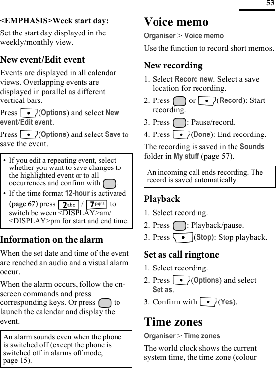 53&lt;EMPHASIS&gt;Week start day:Set the start day displayed in the weekly/monthly view.New event/Edit eventEvents are displayed in all calendar views. Overlapping events are displayed in parallel as different vertical bars.Press (Options) and select New event/Edit event.Press (Options) and select Save to save the event.Information on the alarmWhen the set date and time of the event are reached an audio and a visual alarm occur.When the alarm occurs, follow the on-screen commands and press corresponding keys. Or press   to launch the calendar and display the event.Voice memoOrganiser &gt; Voice memoUse the function to record short memos.New recording1. Select Record new. Select a save location for recording.2. Press  or  (Record): Start recording.3. Press : Pause/record.4. Press (Done): End recording.The recording is saved in the Sounds folder in My stuff (page 57).Playback1. Select recording.2. Press : Playback/pause.3. Press (Stop): Stop playback.Set as call ringtone1. Select recording.2. Press (Options) and select Set as.3. Confirm with  (Yes).Time zonesOrganiser &gt;Time zonesThe world clock shows the current system time, the time zone (colour • If you edit a repeating event, select whether you want to save changes to the highlighted event or to all occurrences and confirm with  . • If the time format 12-hour is activated (page 67) press   /   to switch between &lt;DISPLAY&gt;am/&lt;DISPLAY&gt;pm for start and end time.An alarm sounds even when the phone is switched off (except the phone is switched off in alarms off mode, page 15).An incoming call ends recording. The record is saved automatically. 