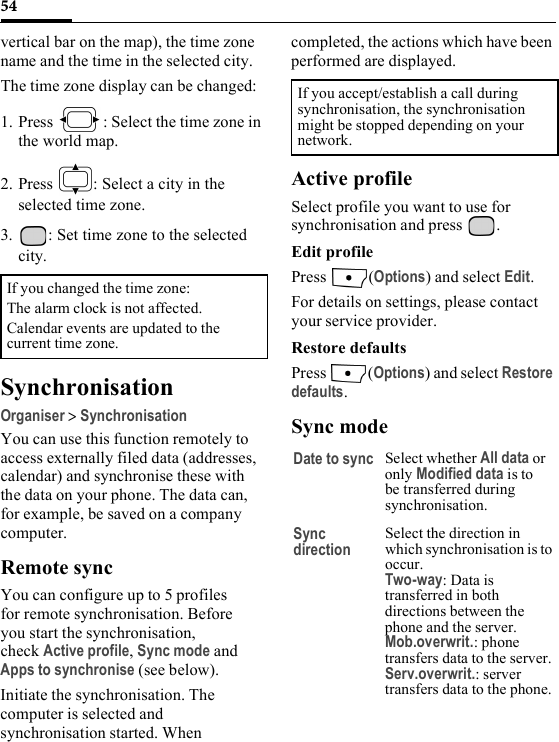 54vertical bar on the map), the time zone name and the time in the selected city.The time zone display can be changed:1. Press  : Select the time zone in the world map.2. Press  : Select a city in the selected time zone.3. : Set time zone to the selected city.SynchronisationOrganiser &gt; SynchronisationYou can use this function remotely to access externally filed data (addresses, calendar) and synchronise these with the data on your phone. The data can, for example, be saved on a company computer.Remote syncYou can configure up to 5 profiles for remote synchronisation. Before you start the synchronisation, check Active profile, Sync mode and Apps to synchronise (see below). Initiate the synchronisation. The computer is selected and synchronisation started. When completed, the actions which have been performed are displayed.Active profileSelect profile you want to use for synchronisation and press  .Edit profilePress (Options) and select Edit.For details on settings, please contact your service provider.Restore defaultsPress (Options) and select Restore defaults.Sync modeIf you changed the time zone:The alarm clock is not affected. Calendar events are updated to the current time zone.If you accept/establish a call during synchronisation, the synchronisation might be stopped depending on your network.Date to sync Select whether All data or only Modified data is to be transferred during synchronisation.Sync directionSelect the direction in which synchronisation is to occur. Two-way: Data is transferred in both directions between the phone and the server.Mob.overwrit.: phone transfers data to the server.Serv.overwrit.: server transfers data to the phone.