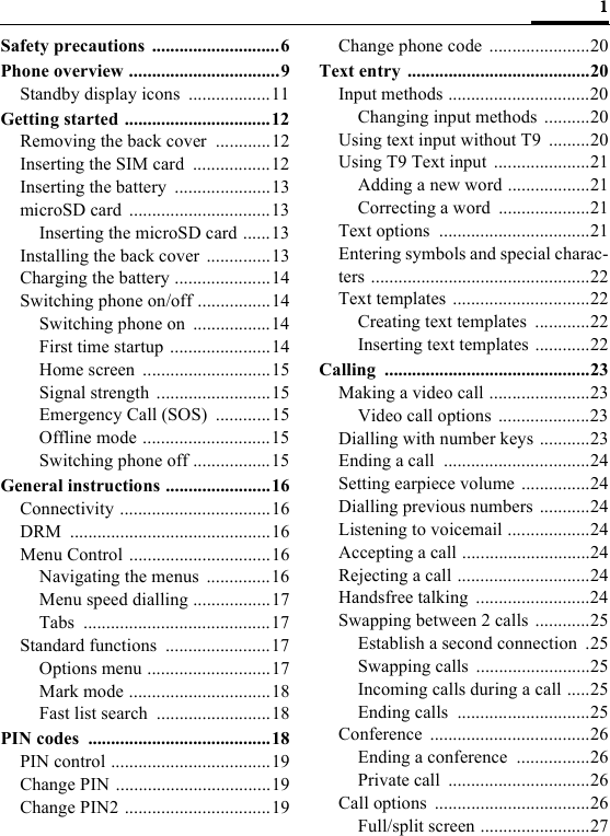 1Safety precautions ............................6Phone overview .................................9Standby display icons  ..................11Getting started ................................12Removing the back cover  ............12Inserting the SIM card  .................12Inserting the battery  .....................13microSD card  ...............................13Inserting the microSD card ......13Installing the back cover  ..............13Charging the battery .....................14Switching phone on/off ................14Switching phone on  .................14First time startup ......................14Home screen  ............................15Signal strength  .........................15Emergency Call (SOS)  ............15Offline mode ............................15Switching phone off .................15General instructions .......................16Connectivity .................................16DRM ............................................16Menu Control ...............................16Navigating the menus  ..............16Menu speed dialling .................17Tabs .........................................17Standard functions  .......................17Options menu ...........................17Mark mode ...............................18Fast list search  .........................18PIN codes  ........................................18PIN control ...................................19Change PIN ..................................19Change PIN2 ................................19Change phone code  ......................20Text entry  ........................................20Input methods ...............................20Changing input methods ..........20Using text input without T9  .........20Using T9 Text input  .....................21Adding a new word ..................21Correcting a word  ....................21Text options  .................................21Entering symbols and special charac-ters ................................................22Text templates ..............................22Creating text templates  ............22Inserting text templates ............22Calling .............................................23Making a video call ......................23Video call options  ....................23Dialling with number keys ...........23Ending a call  ................................24Setting earpiece volume  ...............24Dialling previous numbers ...........24Listening to voicemail ..................24Accepting a call ............................24Rejecting a call .............................24Handsfree talking  .........................24Swapping between 2 calls ............25Establish a second connection  .25Swapping calls .........................25Incoming calls during a call .....25Ending calls  .............................25Conference ...................................26Ending a conference  ................26Private call  ...............................26Call options  ..................................26Full/split screen ........................27