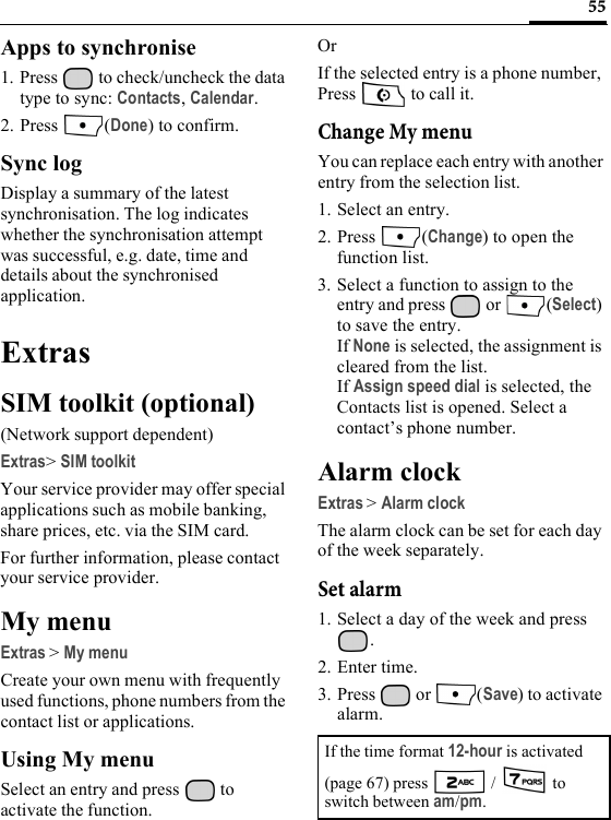 55Apps to synchronise1. Press   to check/uncheck the data type to sync: Contacts, Calendar.2. Press (Done) to confirm.Sync logDisplay a summary of the latest synchronisation. The log indicates whether the synchronisation attempt was successful, e.g. date, time and details about the synchronised application.ExtrasSIM toolkit (optional)(Network support dependent)Extras&gt;SIM toolkitYour service provider may offer special applications such as mobile banking, share prices, etc. via the SIM card.For further information, please contact your service provider.My menuExtras &gt;My menuCreate your own menu with frequently used functions, phone numbers from the contact list or applications.Using My menuSelect an entry and press   to activate the function.OrIf the selected entry is a phone number, Press   to call it.Change My menuYou can replace each entry with another entry from the selection list.1. Select an entry.2. Press (Change) to open the function list.3. Select a function to assign to the entry and press   or  (Select) to save the entry.If None is selected, the assignment is cleared from the list.If Assign speed dial is selected, the Contacts list is opened. Select a contact’s phone number.Alarm clockExtras &gt;Alarm clockThe alarm clock can be set for each day of the week separately.Set alarm1. Select a day of the week and press .2. Enter time.3. Press  or  (Save) to activate alarm.If the time format 12-hour is activated (page 67) press   /   to switch between am/pm.