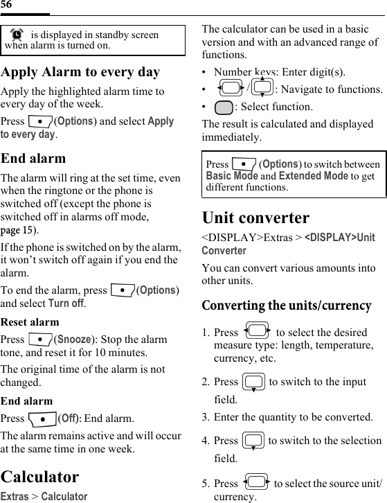 56Apply Alarm to every dayApply the highlighted alarm time to every day of the week.Press (Options) and select Apply to every day.End alarmThe alarm will ring at the set time, even when the ringtone or the phone is switched off (except the phone is switched off in alarms off mode, page 15). If the phone is switched on by the alarm, it won’t switch off again if you end the alarm.To end the alarm, press  (Options) and select Turn off.Reset alarmPress (Snooze): Stop the alarm tone, and reset it for 10 minutes.The original time of the alarm is not changed. End alarmPress (Off): End alarm.The alarm remains active and will occur at the same time in one week.CalculatorExtras &gt; CalculatorThe calculator can be used in a basic version and with an advanced range of functions.• Number keys: Enter digit(s).•/: Navigate to functions.• : Select function.The result is calculated and displayed immediately.Unit converter&lt;DISPLAY&gt;Extras &gt; &lt;DISPLAY&gt;Unit ConverterYou can convert various amounts into other units.Converting the units/currency1. Press   to select the desired measure type: length, temperature, currency, etc.2. Press   to switch to the input field.3. Enter the quantity to be converted.4. Press   to switch to the selection field.5. Press   to select the source unit/ currency. is displayed in standby screen when alarm is turned on.Press  (Options) to switch between Basic Mode and Extended Mode to get different functions.