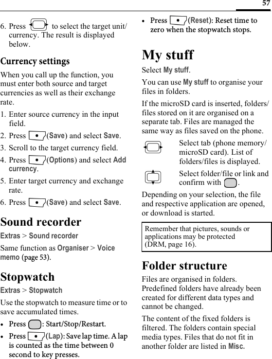 576. Press   to select the target unit/ currency. The result is displayed below.Currency settingsWhen you call up the function, you must enter both source and target currencies as well as their exchange rate.1. Enter source currency in the input field.2. Press (Save) and select Save.3. Scroll to the target currency field.4. Press (Options) and select Add currency.5. Enter target currency and exchange rate.6. Press (Save) and select Save.Sound recorderExtras &gt; Sound recorderSame function as Organiser &gt; Voice memo (page 53).StopwatchExtras &gt; StopwatchUse the stopwatch to measure time or to save accumulated times.• Press : Start/Stop/Restart.•Press (Lap): Save lap time. A lap is counted as the time between 0 second to key presses.• Press (Reset): Reset time to zero when the stopwatch stops.My stuffSelect My stuff.You can use My stuff to organise your files in folders.If the microSD card is inserted, folders/files stored on it are organised on a separate tab. Files are managed the same way as files saved on the phone.Select tab (phone memory/microSD card). List of folders/files is displayed. Select folder/file or link and confirm with  .Depending on your selection, the file and respective application are opened, or download is started.Folder structureFiles are organised in folders. Predefined folders have already been created for different data types and cannot be changed.The content of the fixed folders is filtered. The folders contain special media types. Files that do not fit in another folder are listed in Misc.Remember that pictures, sounds or applications may be protected(DRM, page 16).