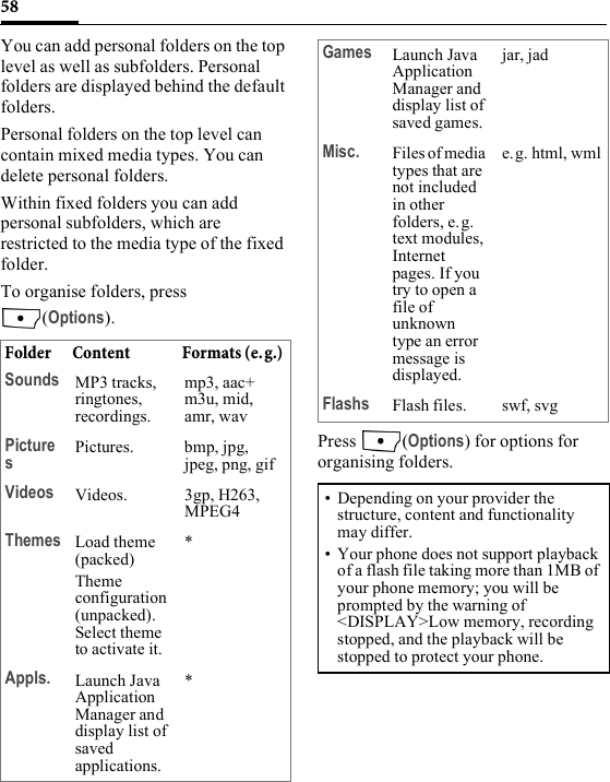 58You can add personal folders on the top level as well as subfolders. Personal folders are displayed behind the default folders. Personal folders on the top level can contain mixed media types. You can delete personal folders.Within fixed folders you can add personal subfolders, which are restricted to the media type of the fixed folder.To organise folders, press (Options).Press (Options) for options for organising folders.Folder Content Formats (e.g.) Sounds MP3 tracks, ringtones, recordings.mp3, aac+ m3u, mid, amr, wavPicturesPictures. bmp, jpg, jpeg, png, gifVideos Videos. 3gp, H263, MPEG4Themes Load theme (packed)Theme configuration (unpacked). Select theme to activate it.*Appls. Launch Java Application Manager and display list of saved applications.*Games Launch Java Application Manager and display list of saved games.jar, jadMisc. Files of media types that are not included in other folders, e. g. text modules, Internet pages. If you try to open a file of unknown type an error message is displayed. e.g. html, wmlFlashs Flash files. swf, svg• Depending on your provider the structure, content and functionality may differ. • Your phone does not support playback of a flash file taking more than 1MB of your phone memory; you will be prompted by the warning of &lt;DISPLAY&gt;Low memory, recording stopped, and the playback will be stopped to protect your phone.