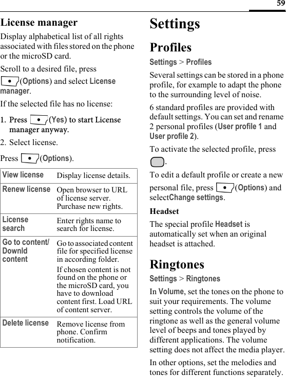 59License managerDisplay alphabetical list of all rights associated with files stored on the phone or the microSD card.Scroll to a desired file, press (Options) and select License manager.If the selected file has no license:1. Press (Yes) to start License manager anyway.2. Select license.Press (Options).SettingsProfilesSettings &gt; ProfilesSeveral settings can be stored in a phone profile, for example to adapt the phone to the surrounding level of noise.6 standard profiles are provided with default settings. You can set and rename 2 personal profiles (User profile 1 and User profile 2).To activate the selected profile, press .To edit a default profile or create a new personal file, press  (Options) and selectChange settings.HeadsetThe special profile Headset is automatically set when an original headset is attached.RingtonesSettings &gt; RingtonesIn Volume, set the tones on the phone to suit your requirements. The volume setting controls the volume of the ringtone as well as the general volume level of beeps and tones played by different applications. The volume setting does not affect the media player.In other options, set the melodies and tones for different functions separately.View license Display license details.Renew license Open browser to URL of license server. Purchase new rights.License search Enter rights name to search for license.Go to content/ Downld contentGo to associated content file for specified license in according folder. If chosen content is not found on the phone or the microSD card, you have to download content first. Load URL of content server.Delete license Remove license from phone. Confirm notification.