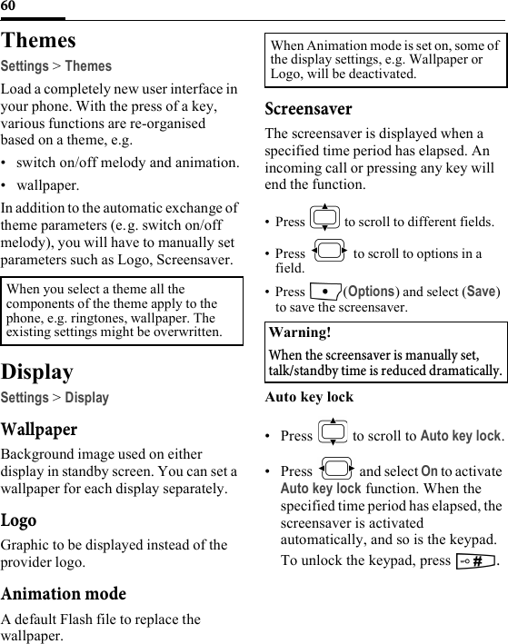 60ThemesSettings &gt; ThemesLoad a completely new user interface in your phone. With the press of a key, various functions are re-organised based on a theme, e.g.• switch on/off melody and animation.• wallpaper.In addition to the automatic exchange of theme parameters (e.g. switch on/off melody), you will have to manually set parameters such as Logo, Screensaver. DisplaySettings &gt; DisplayWallpaperBackground image used on either display in standby screen. You can set a wallpaper for each display separately.LogoGraphic to be displayed instead of the provider logo.Animation modeA default Flash file to replace the wallpaper.ScreensaverThe screensaver is displayed when a specified time period has elapsed. An incoming call or pressing any key will end the function.• Press   to scroll to different fields.• Press   to scroll to options in a field.• Press (Options) and select (Save) to save the screensaver.Auto key lock• Press   to scroll to Auto key lock.• Press  and select On to activate Auto key lock function. When the specified time period has elapsed, the screensaver is activated automatically, and so is the keypad. To unlock the keypad, press  . When you select a theme all the components of the theme apply to the phone, e.g. ringtones, wallpaper. The existing settings might be overwritten.When Animation mode is set on, some of the display settings, e.g. Wallpaper or Logo, will be deactivated.Warning!When the screensaver is manually set, talk/standby time is reduced dramatically.