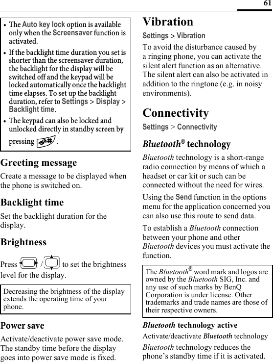 61Greeting messageCreate a message to be displayed when the phone is switched on.Backlight timeSet the backlight duration for the display.BrightnessPress /  to set the brightness level for the display.Power saveActivate/deactivate power save mode. The standby time before the display goes into power save mode is fixed.VibrationSettings &gt; VibrationTo avoid the disturbance caused by a ringing phone, you can activate the silent alert function as an alternative. The silent alert can also be activated in addition to the ringtone (e.g. in noisy environments).ConnectivitySettings &gt; ConnectivityBluetooth® technologyBluetooth technology is a short-range radio connection by means of which a headset or car kit or such can be connected without the need for wires.Using the Send function in the options menu for the application concerned you can also use this route to send data. To establish a Bluetooth connection between your phone and other Bluetooth devices you must activate the function.Bluetooth technology activeActivate/deactivate Bluetooth technologyBluetooth technology reduces the phone’s standby time if it is activated.•The Auto key lock option is available only when the Screensaver function is activated.• If the backlight time duration you set is shorter than the screensaver duration, the backlight for the display will be switched off and the keypad will be locked automatically once the backlight time elapses. To set up the backlight duration, refer to Settings &gt; Display &gt; Backlight time.• The keypad can also be locked and unlocked directly in standby screen by pressing  .Decreasing the brightness of the display extends the operating time of your phone.The Bluetooth® word mark and logos are owned by the Bluetooth SIG, Inc. and any use of such marks by BenQ Corporation is under license. Other trademarks and trade names are those of their respective owners. 