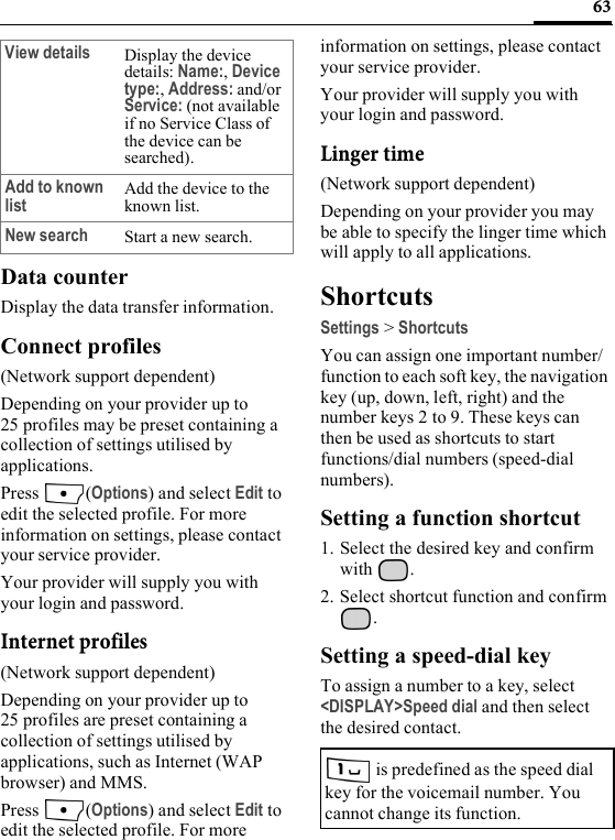 63Data counterDisplay the data transfer information.Connect profiles(Network support dependent)Depending on your provider up to 25 profiles may be preset containing a collection of settings utilised by applications.Press (Options) and select Edit to edit the selected profile. For more information on settings, please contact your service provider.Your provider will supply you with your login and password.Internet profiles(Network support dependent)Depending on your provider up to 25 profiles are preset containing a collection of settings utilised by applications, such as Internet (WAP browser) and MMS.Press (Options) and select Edit to edit the selected profile. For more information on settings, please contact your service provider.Your provider will supply you with your login and password.Linger time(Network support dependent)Depending on your provider you may be able to specify the linger time which will apply to all applications.ShortcutsSettings &gt; ShortcutsYou can assign one important number/function to each soft key, the navigation key (up, down, left, right) and the number keys 2 to 9. These keys can then be used as shortcuts to start functions/dial numbers (speed-dial numbers).Setting a function shortcut1. Select the desired key and confirm with .2. Select shortcut function and confirm .Setting a speed-dial keyTo assign a number to a key, select &lt;DISPLAY&gt;Speed dial and then select the desired contact.View details Display the device details: Name:, Device type:, Address: and/or Service: (not available if no Service Class of the device can be searched).Add to known list Add the device to the known list.New search Start a new search. is predefined as the speed dial key for the voicemail number. You cannot change its function.
