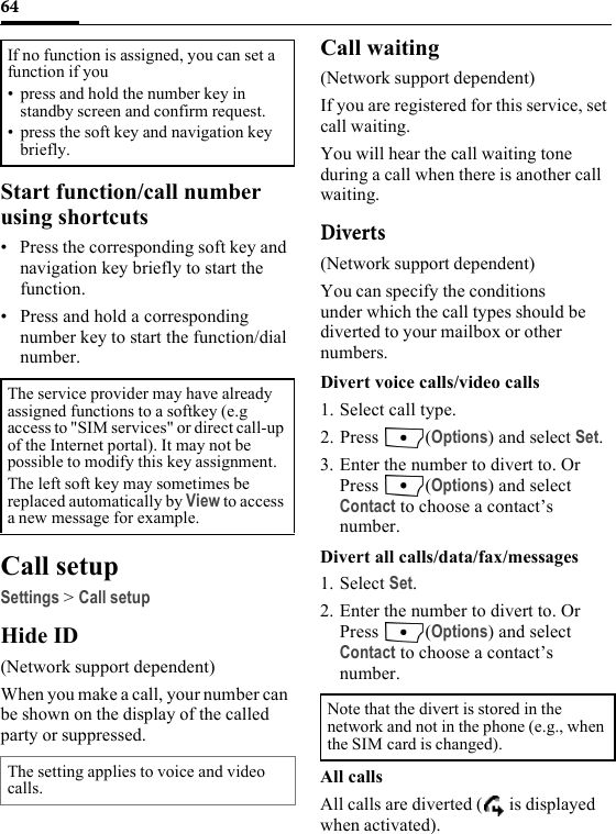 64Start function/call number using shortcuts• Press the corresponding soft key and navigation key briefly to start the function.• Press and hold a corresponding number key to start the function/dial number.Call setupSettings &gt; Call setupHide ID(Network support dependent)When you make a call, your number can be shown on the display of the called party or suppressed.Call waiting(Network support dependent)If you are registered for this service, set call waiting.You will hear the call waiting tone during a call when there is another call waiting.Diverts(Network support dependent)You can specify the conditions under which the call types should be diverted to your mailbox or other numbers.Divert voice calls/video calls1. Select call type.2. Press (Options) and select Set.3. Enter the number to divert to. Or Press (Options) and select Contact to choose a contact’s number.Divert all calls/data/fax/messages1. Select Set.2. Enter the number to divert to. Or Press (Options) and select Contact to choose a contact’s number.All callsAll calls are diverted (  is displayed when activated).If no function is assigned, you can set a function if you• press and hold the number key in standby screen and confirm request.• press the soft key and navigation key briefly.The service provider may have already assigned functions to a softkey (e.g access to &quot;SIM services&quot; or direct call-up of the Internet portal). It may not be possible to modify this key assignment.The left soft key may sometimes be replaced automatically by View to access a new message for example.The setting applies to voice and video calls.Note that the divert is stored in the network and not in the phone (e.g., when the SIM card is changed).