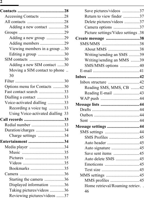 2Contacts ...........................................28Accessing Contacts ......................28All contacts  ..................................28Adding a new contact  ..............28Groups ..........................................29Adding a new group  ................29Adding members ......................29Viewing members in a group ...30Editing a group  ........................30SIM contacts  ................................30Adding a new SIM contact  ......30Moving a SIM contact to phone  ..30Filter .............................................30Options menu for Contacts  ..........30Fast contact search  .......................33Dialling a contact .........................33Voice-activated dialling ...............33Recording a voice tag  ..............33Using Voice-activated dialling  33Call records .....................................33Redial number ..............................33Duration/charges ..........................34Charge settings  ........................34Entertainment .................................34Media player  ................................34Music .......................................35Pictures ....................................35Videos ......................................35Bookmarks ...............................35Camera .........................................36Starting the camera  ..................36Displayed information  .............36Taking pictures/videos .............36Reviewing pictures/videos .......37Save pictures/videos  ................37Return to view finder ...............37Delete pictures/videos ..............37Camera options  ........................37Picture settings/Video settings .38Create message  ...............................38SMS/MMS ...................................38About MMS  .............................38Writing/sending an SMS ..........39Writing/sending an MMS  ........39SMS/MMS options  ..................40E-mail ...........................................41Inbox ................................................42Inbox structure  .............................42Reading SMS, MMS, CB  ........42Reading E-mail  ........................43WAP push  ....................................44Message lists ....................................44Drafts ............................................44Outbox ..........................................44Sent ..............................................44Message settings ..............................44SMS settings  ................................44SMS Profiles ............................45Auto header ..............................45Auto signature ..........................45Save sent items  ........................45Auto delete SMS ......................45Emoticons ................................45Text size ...................................45MMS settings ...............................45MMS profiles ...........................45Home retrieval/Roaming retriev.  .46