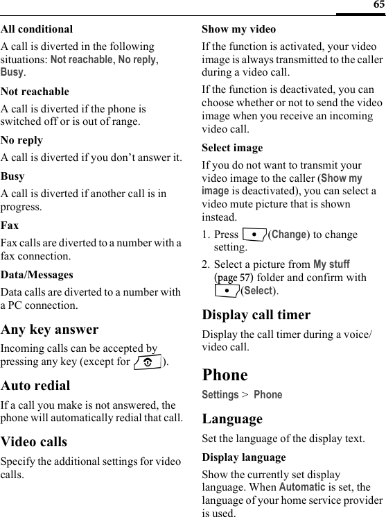 65All conditionalA call is diverted in the following situations: Not reachable, No reply, Busy.Not reachableA call is diverted if the phone is switched off or is out of range.No replyA call is diverted if you don’t answer it.BusyA call is diverted if another call is in progress.FaxFax calls are diverted to a number with a fax connection.Data/MessagesData calls are diverted to a number with a PC connection.Any key answerIncoming calls can be accepted by pressing any key (except for  ).Auto redialIf a call you make is not answered, the phone will automatically redial that call.Video callsSpecify the additional settings for video calls.Show my videoIf the function is activated, your video image is always transmitted to the caller during a video call.If the function is deactivated, you can choose whether or not to send the video image when you receive an incoming video call. Select imageIf you do not want to transmit your video image to the caller (Show my image is deactivated), you can select a video mute picture that is shown instead.1. Press (Change) to change setting.2. Select a picture from My stuff (page 57) folder and confirm with (Select).Display call timerDisplay the call timer during a voice/video call.PhoneSettings &gt; PhoneLanguageSet the language of the display text.Display languageShow the currently set display language. When Automatic is set, the language of your home service provider is used. 