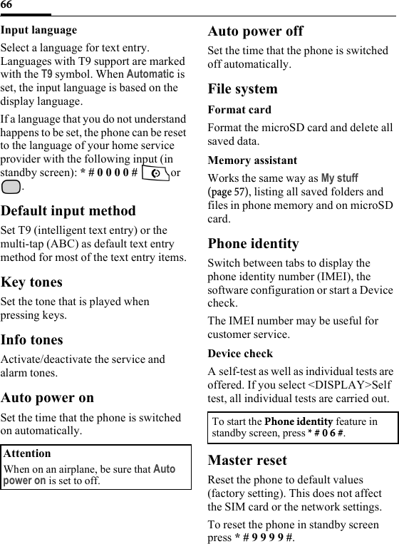 66Input languageSelect a language for text entry. Languages with T9 support are marked with the T9 symbol. When Automatic is set, the input language is based on the display language. If a language that you do not understand happens to be set, the phone can be reset to the language of your home service provider with the following input (in standby screen): * # 0 0 0 0 #  or .Default input methodSet T9 (intelligent text entry) or the multi-tap (ABC) as default text entry method for most of the text entry items.Key tonesSet the tone that is played when pressing keys.Info tonesActivate/deactivate the service and alarm tones.Auto power onSet the time that the phone is switched on automatically.Auto power offSet the time that the phone is switched off automatically.File systemFormat cardFormat the microSD card and delete all saved data.Memory assistantWorks the same way as My stuff (page 57), listing all saved folders and files in phone memory and on microSD card.Phone identitySwitch between tabs to display the phone identity number (IMEI), the software configuration or start a Device check.The IMEI number may be useful for customer service.Device checkA self-test as well as individual tests are offered. If you select &lt;DISPLAY&gt;Self test, all individual tests are carried out.Master resetReset the phone to default values (factory setting). This does not affect the SIM card or the network settings.To reset the phone in standby screen press * # 9 9 9 9 #.AttentionWhen on an airplane, be sure that Auto power on is set to off.To start the Phone identity feature in standby screen, press * # 0 6 #.