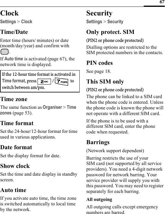 67ClockSettings &gt; ClockTime/DateEnter time (hours/ minutes) or date (month/day/year) and confirm with . If Auto time is activated (page 67), the network time is displayed.Time zoneThe same function as Organiser &gt;Time zones (page 53).Time formatSet the 24-hour/12-hour format for time used in various applications.Date formatSet the display format for date.Show clockSet the time and date display in standby screen.Auto timeIf you activate auto time, the time zone is switched automatically to local time by the network.SecuritySettings &gt; SecurityOnly protect. SIM(PIN2 or phone code protected)Dialling options are restricted to the SIM protected numbers in the contacts.PIN codesSee page 18.This SIM only(PIN2 or phone code protected)The phone can be linked to a SIM card when the phone code is entered. Unless the phone code is known the phone will not operate with a different SIM card.If the phone is to be used with a different SIM card, enter the phone code when requested.Barrings(Network support dependent)Barring restricts the use of your SIM card (not supported by all service providers). You need a 4-digit network password for network barring. Your service provider will supply you with this password. You may need to register separately for each barring.All outgoingAll outgoing calls except emergency numbers are barred.If the 12-hour time format is activated in Time format, press   /   to switch between am/pm.