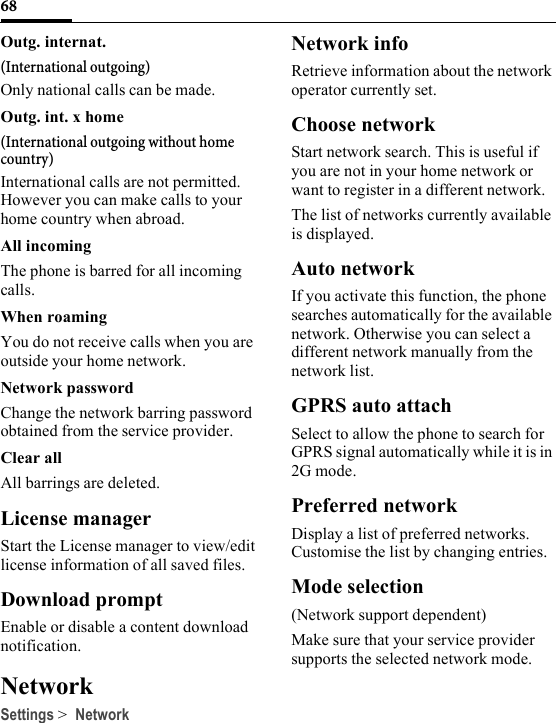 68Outg. internat.(International outgoing)Only national calls can be made.Outg. int. x home(International outgoing without home country)International calls are not permitted. However you can make calls to your home country when abroad.All incomingThe phone is barred for all incoming calls.When roamingYou do not receive calls when you are outside your home network.Network passwordChange the network barring password obtained from the service provider.Clear allAll barrings are deleted.License managerStart the License manager to view/edit license information of all saved files.Download promptEnable or disable a content download notification.NetworkSettings &gt; NetworkNetwork infoRetrieve information about the network operator currently set.Choose networkStart network search. This is useful if you are not in your home network or want to register in a different network.The list of networks currently available is displayed.Auto networkIf you activate this function, the phone searches automatically for the available network. Otherwise you can select a different network manually from the network list.GPRS auto attachSelect to allow the phone to search for GPRS signal automatically while it is in 2G mode.Preferred networkDisplay a list of preferred networks. Customise the list by changing entries.Mode selection(Network support dependent)Make sure that your service provider supports the selected network mode.