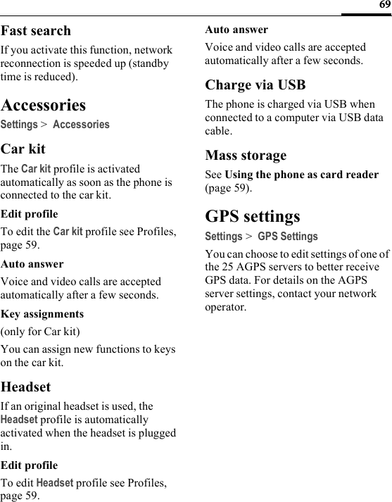 69Fast searchIf you activate this function, network reconnection is speeded up (standby time is reduced).AccessoriesSettings &gt; AccessoriesCar kitThe Car kit profile is activated automatically as soon as the phone is connected to the car kit.Edit profileTo edit the Car kit profile see Profiles, page 59.Auto answerVoice and video calls are accepted automatically after a few seconds.Key assignments(only for Car kit)You can assign new functions to keys on the car kit.HeadsetIf an original headset is used, the Headset profile is automatically activated when the headset is plugged in.Edit profileTo edit Headset profile see Profiles, page 59.Auto answerVoice and video calls are accepted automatically after a few seconds.Charge via USBThe phone is charged via USB when connected to a computer via USB data cable.Mass storageSee Using the phone as card reader (page 59).GPS settingsSettings &gt; GPS SettingsYou can choose to edit settings of one of the 25 AGPS servers to better receive GPS data. For details on the AGPS server settings, contact your network operator.