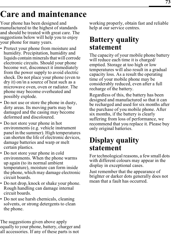 73Care and maintenanceYour phone has been designed and manufactured to the highest of standards and should be treated with great care. The suggestions below will help you to enjoy your phone for many years.• Protect your phone from moisture and humidity. Precipitation, humidity and liquids contain minerals that will corrode electronic circuits. Should your phone become wet, disconnect it immediately from the power supply to avoid electric shock. Do not place your phone (even to dry it) on/in a source of heat such as a microwave oven, oven or radiator. The phone may become overheated and possibly explode.• Do not use or store the phone in dusty, dirty areas. Its moving parts may be damaged and the casing may become deformed and discoloured.• Do not store your phone in hot environments (e.g. vehicle instrument panel in the summer). High temperatures can shorten the life of electronic devices, damage batteries and warp or melt certain plastics. • Do not store your phone in cold environments. When the phone warms up again (to its normal ambient temperature), moisture can form inside the phone, which may damage electronic circuit boards. • Do not drop, knock or shake your phone. Rough handling can damage internal circuit boards.• Do not use harsh chemicals, cleaning solvents, or strong detergents to clean the phone.The suggestions given above apply equally to your phone, battery, charger and all accessories. If any of these parts is not working properly, obtain fast and reliable help at our service centres.Battery quality statementThe capacity of your mobile phone battery will reduce each time it is charged/emptied. Storage at too high or low temperatures will also result in a gradual capacity loss. As a result the operating time of your mobile phone may be considerably reduced, even after a full recharge of the battery.Regardless of this, the battery has been designed and manufactured so that it can be recharged and used for six months after the purchase of you mobile phone. After six months, if the battery is clearly suffering from loss of performance, we recommend that you replace it. Please buy only original batteries.Display quality statementFor technological reasons, a few small dots with different colours may appear in the display in exceptional cases.Just remember that the appearance of brighter or darker dots generally does not mean that a fault has occurred.