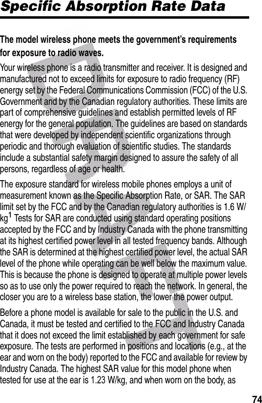  74Specific Absorption Rate DataThe model wireless phone meets the government’s requirements for exposure to radio waves. Your wireless phone is a radio transmitter and receiver. It is designed and manufactured not to exceed limits for exposure to radio frequency (RF) energy set by the Federal Communications Commission (FCC) of the U.S. Government and by the Canadian regulatory authorities. These limits are part of comprehensive guidelines and establish permitted levels of RF energy for the general population. The guidelines are based on standards that were developed by independent scientific organizations through periodic and thorough evaluation of scientific studies. The standards include a substantial safety margin designed to assure the safety of all persons, regardless of age or health.The exposure standard for wireless mobile phones employs a unit of measurement known as the Specific Absorption Rate, or SAR. The SAR limit set by the FCC and by the Canadian regulatory authorities is 1.6 W/kg1 Tests for SAR are conducted using standard operating positions accepted by the FCC and by Industry Canada with the phone transmitting at its highest certified power level in all tested frequency bands. Although the SAR is determined at the highest certified power level, the actual SAR level of the phone while operating can be well below the maximum value. This is because the phone is designed to operate at multiple power levels so as to use only the power required to reach the network. In general, the closer you are to a wireless base station, the lower the power output.Before a phone model is available for sale to the public in the U.S. and Canada, it must be tested and certified to the FCC and Industry Canada that it does not exceed the limit established by each government for safe exposure. The tests are performed in positions and locations (e.g., at the ear and worn on the body) reported to the FCC and available for review by Industry Canada. The highest SAR value for this model phone when tested for use at the ear is 1.23 W/kg, and when worn on the body, as 