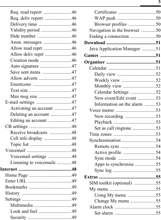 3Req. read report  .......................46Req. deliv report  ......................46Delivery time  ...........................46Validity period .........................46Hide number  ............................46Anon. messages  .......................46Allow read reprt .......................46Allow deliv reprt ......................46Creation mode ..........................46Auto signature ..........................47Save sent items  ........................47Allow adverts ...........................47Emoticons ................................47Text size ...................................47Max msg size  ...........................47E-mail settings  .............................47Activating an account  ..............47Deleting an account  .................47Editing an account  ...................47CB settings ...................................48Receive broadcasts  ..................48Cell info display .......................48Topic list ..................................48Voicemail .....................................48Voicemail settings  ...................48Listening to voicemails ............48Internet ............................................48Home Page ...................................49Enter URL ....................................49Bookmarks ...................................49History .........................................49Settings .........................................49Multimedia ...............................49Look and feel ...........................49Security ....................................49Certificates ...............................50WAP push ................................50Browser profiles .......................50Navigation in the browser ............50Ending a connection .....................50Download .........................................51Java Application Manager  ...........51Games ..............................................51Organiser .........................................51Calendar .......................................51Daily view ................................52Weekly view  ............................52Monthly view ...........................52Calendar Settings .....................52New event/Edit event ...............53Information on the alarm  .........53Voice memo  .................................53New recording  .........................53Playback ...................................53Set as call ringtone ...................53Time zones  ...................................53Synchronisation ............................54Remote sync .............................54Active profile ...........................54Sync mode  ...............................54Apps to synchronise .................55Sync log  ...................................55Extras ...............................................55SIM toolkit (optional)  ..................55My menu  ......................................55Using My menu  .......................55Change My menu .....................55Alarm clock ..................................55Set alarm  ..................................55