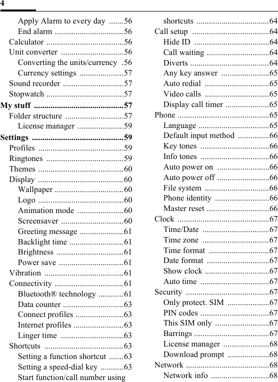 4Apply Alarm to every day  .......56End alarm .................................56Calculator .....................................56Unit converter  ..............................56Converting the units/currency  .56Currency settings .....................57Sound recorder .............................57Stopwatch .....................................57My stuff  ...........................................57Folder structure ............................57License manager ......................59Settings ............................................59Profiles .........................................59Ringtones .....................................59Themes .........................................60Display .........................................60Wallpaper .................................60Logo .........................................60Animation mode  ......................60Screensaver ..............................60Greeting message .....................61Backlight time ..........................61Brightness ................................61Power save ...............................61Vibration ......................................61Connectivity .................................61Bluetooth® technology ............61Data counter .............................63Connect profiles .......................63Internet profiles ........................63Linger time  ..............................63Shortcuts ......................................63Setting a function shortcut .......63Setting a speed-dial key ...........63Start function/call number using shortcuts ...................................64Call setup  .....................................64Hide ID  ....................................64Call waiting ..............................64Diverts ......................................64Any key answer  .......................65Auto redial  ...............................65Video calls  ...............................65Display call timer .....................65Phone ............................................65Language ..................................65Default input method  ...............66Key tones  .................................66Info tones  .................................66Auto power on  .........................66Auto power off .........................66File system  ...............................66Phone identity  ..........................66Master reset ..............................66Clock ............................................67Time/Date ................................67Time zone  ................................67Time format  .............................67Date format  ..............................67Show clock ...............................67Auto time  .................................67Security ........................................67Only protect. SIM  ....................67PIN codes .................................67This SIM only  ..........................67Barrings ....................................67License manager  ......................68Download prompt  ....................68Network ........................................68Network info ............................68