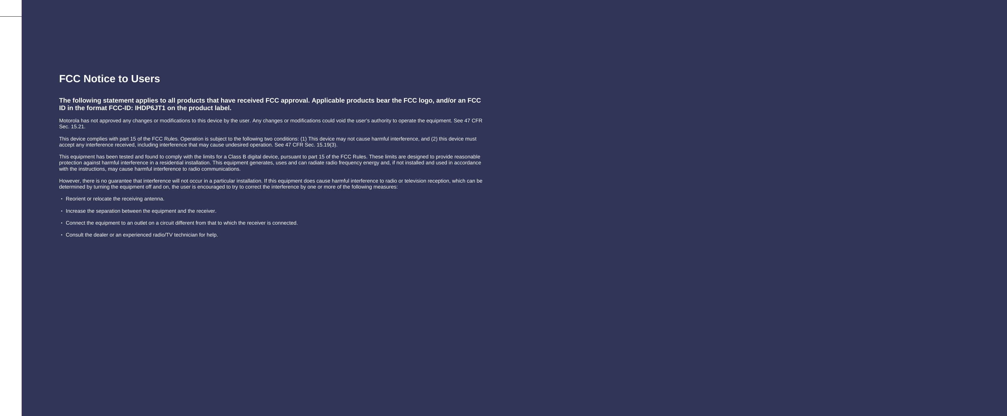    FCC Notice to Users  The following statement applies to all products that have received FCC approval. Applicable products bear the FCC logo, and/or an FCC ID in the format FCC-ID: IHDP6JT1 on the product label.  Motorola has not approved any changes or modifications to this device by the user. Any changes or modifications could void the user’s authority to operate the equipment. See 47 CFR Sec. 15.21.    This device complies with part 15 of the FCC Rules. Operation is subject to the following two conditions: (1) This device may not cause harmful interference, and (2) this device must accept any interference received, including interference that may cause undesired operation. See 47 CFR Sec. 15.19(3).  This equipment has been tested and found to comply with the limits for a Class B digital device, pursuant to part 15 of the FCC Rules. These limits are designed to provide reasonable protection against harmful interference in a residential installation. This equipment generates, uses and can radiate radio frequency energy and, if not installed and used in accordance with the instructions, may cause harmful interference to radio communications.  However, there is no guarantee that interference will not occur in a particular installation. If this equipment does cause harmful interference to radio or television reception, which can be determined by turning the equipment off and on, the user is encouraged to try to correct the interference by one or more of the following measures:  ‧ Reorient or relocate the receiving antenna.  ‧ Increase the separation between the equipment and the receiver.  ‧ Connect the equipment to an outlet on a circuit different from that to which the receiver is connected.  ‧ Consult the dealer or an experienced radio/TV technician for help.   