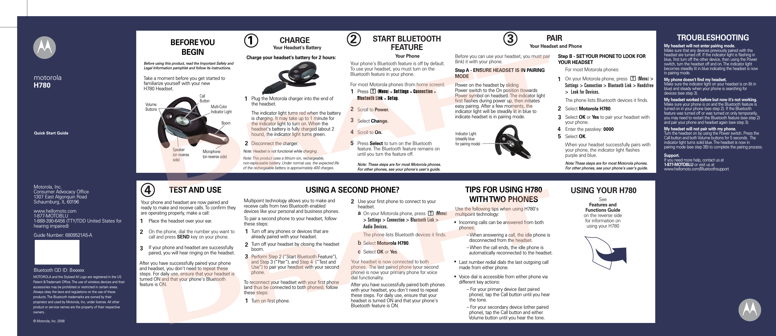 MOTOROLA and the Stylized M Logo are registered in the US Patent &amp; Trademark Office. The use of wireless devices and their accessories may be prohibited or restricted in certain areas. Always obey the laws and regulations on the use of these products. The Bluetooth trademarks are owned by their proprietor and used by Motorola, Inc. under license. All other product or service names are the property of their respective owners.  © Motorola, Inc. 2008Motorola, Inc.Consumer Advocacy Office1307 East Algonquin RoadSchaumburg, IL 60196www.hellomoto.com1-877-MOTOBLU1-888-390-6456 (TTY/TDD United States for hearing impaired)Guide Number: 6809521A5-ABluetooth QD ID: BxxxxxxQuick Start GuidemotorolaH7802START BLUETOOTH FEATUREYour PhonePress       (Menu) &gt; Settings &gt; Connection &gt; Bluetooth Link &gt; Setup.Scroll to Power.Select Change.Scroll to On.Press Select to turn on the Bluetooth feature. The Bluetooth feature remains on until you turn the feature off.Note:  These steps are for most Motorola phones. For other phones, see your phone&apos;s user&apos;s guide.12345Your phone&apos;s Bluetooth feature is off by default. To use your headset, you must turn on the Bluetooth feature in your phone.For most Motorola phones (from home screen):MUSING YOUR H780SeeFeatures and Functions Guideon the reverse side for information onusing your H7801Charge your headset&apos;s battery for 2 hours:CHARGE     Your Headset&apos;s BatteryPlug the Motorola charger into the end of the headset.The indicator light turns red when the battery is charging. It may take up to 1 minute for the indicator light to turn on. When the headset&apos;s battery is fully charged (about 2 hours), the indicator light turns green.Disconnect the charger.12Note: Headset is not functional while charging.Note: This product uses a lithium ion, rechargeable, non-replaceable battery. Under normal use, the expected life of the rechargeable battery is approximately 400 charges.Indicator Light(steadily bluefor pairing mode)3PAIRYour Headset and PhoneBefore you can use your headset, you must pair (link) it with your phone.Step A - ENSURE HEADSET IS IN PAIRING MODEPower on the headset by slidingPower switch to the On position (towards Power symbol on headset). The indicator lightfirst flashes during power up, then initiateseasy pairing. After a few moments, theindicator light will be steadily lit in blue toindicate headset is in pairing mode.Step B - SET YOUR PHONE TO LOOK FOR YOUR HEADSET34512For most Motorola phones:On your Motorola phone, press        (Menu) &gt; Settings &gt; Connection &gt; Bluetooth Link &gt; Handsfree &gt;  Look for Devices. The phone lists Bluetooth devices it finds.Select Motorola H780.Select OK or Yes to pair your headset with your phone.Enter the passkey: 0000Select OK.When your headset successfully pairs with your phone, the indicator light flashes purple and blue.Note: These steps are for most Motorola phones. For other phones, see your phone&apos;s user&apos;s guide.MYour phone and headset are now paired and ready to make and receive calls. To confirm they are operating properly, make a call:TEST AND USEPlace the headset over your ear.On the phone, dial the number you want to call and press SEND key on your phone.If your phone and headset are successfully paired, you will hear ringing on the headset.4123After you have successfully paired your phone and headset, you don&apos;t need to repeat these steps. For daily use, ensure that your headset is turned ON and that your phone&apos;s Bluetooth feature is ON.USING A SECOND PHONE?Multipoint technology allows you to make and receive calls from two Bluetooth enabled devices like your personal and business phones.To pair a second phone to your headset, follow these steps:Turn off any phones or devices that are already paired with your headset.Turn off your headset by closing the headset boom.Perform Step 2 (“Start Bluetooth Feature”),  and Step 3 (”Pair”), and Step 4  (”Test and Use”) to pair your headset with your second phone.123Use the following tips when using H780&apos;s multipoint technology:Incoming calls can be answered from both phones:      – When answering a call, the idle phone is        disconnected from the headset.      – When the call ends, the idle phone is        automatically reconnected to the headset.Last number redial dials the last outgoing call made from either phone.Voice dial is accessible from either phone via different key actions:      – For your primary device (last paired        phone), tap the Call button until you hear        the tone.      – For your secondary device (other paired        phone), tap the Call button and either        Volume button until you hear the tone.●●●TIPS FOR USING H780WITH TWO PHONESTurn on first phone.M12On your Motorola phone, press        (Menu) &gt; Settings &gt; Connection &gt; Bluetooth Link &gt; Audio Devices. The phone lists Bluetooth devices it finds.Select Motorola H780.Select OK or Yes.abcYour headset is now connected to both phones.  The last paired phone (your second phone) is now your primary phone for voice dial functionality.To reconnect your headset with your first phone (and thus be connected to both phones), follow these steps:Use your first phone to connect to your headset.After you have successfully paired both phones with your headset, you don&apos;t need to repeat these steps. For daily use, ensure that your headset is turned ON and that your phone&apos;s Bluetooth feature is ON.TROUBLESHOOTINGMy headset will not enter pairing mode.Make sure that any devices previously paired with the headset are turned off. If the indicator light is flashing in blue, first turn off the other device, then using the Power switch, turn the headset off and on. The indicator light becomes steadily lit in blue indicating the headset is now in pairing mode.My phone doesn&apos;t find my headset.Make sure the indicator light on your headset is on (lit in blue) and steady when your phone is searching for devices (see step 3).My headset worked before but now it&apos;s not working.Make sure your phone is on and the Bluetooth feature is turned on in your phone (see step 2). If the Bluetooth feature was turned off or was turned on only temporarily, you may need to restart the Bluetooth feature (see step 2) and pair your phone and headset again (see step 3).My headset will not pair with my phone.Turn the headset on by using the Power switch. Press the Call button and both Volume buttons for 5 seconds.  The indicator light turns solid blue. The headset is now in pairing mode (see step 3B) to complete the pairing process.Support.If you need more help, contact us at 1-877-MOTOBLU or visit us at www.hellomoto.com/BluetoothsupportVolumeButtons Multi-ColorIndicator LightCall ButtonMicrophone(on reverse side)Speaker(on reverseside)BoomBEFORE YOU BEGINBefore using this product, read the Important Safety and Legal Information pamphlet and follow its instructions.Take a moment before you get started to familiarize yourself with your newH780 Headset.DRAFTDRAFT