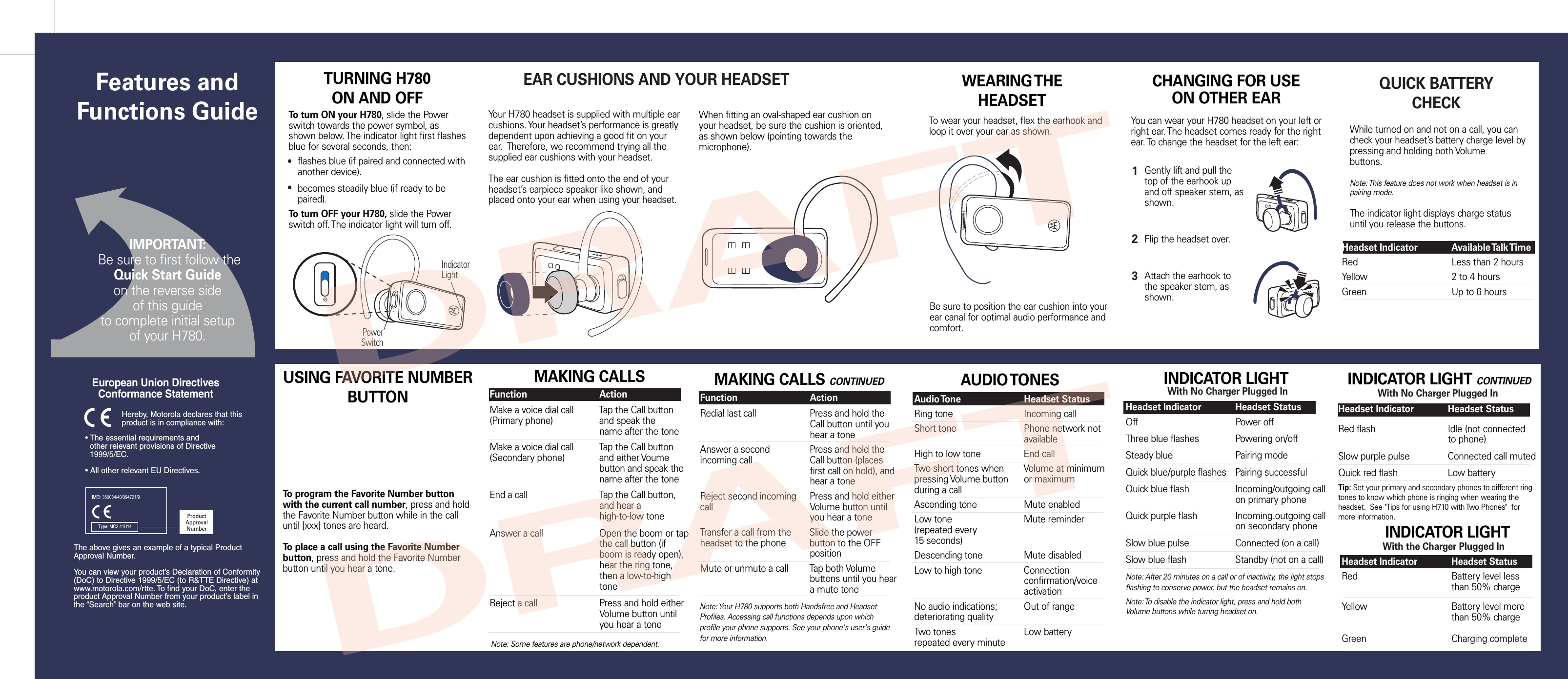 PowerSwitchIndicatorLightTURNING H780 ON AND OFFTo turn ON your H780, slide the Power switch towards the power symbol, as shown below. The indicator light first flashes blue for several seconds, then:To turn OFF your H780, slide the Power switch off. The indicator light will turn off.EAR CUSHIONS AND YOUR HEADSETYour H780 headset is supplied with multiple ear cushions. Your headset’s performance is greatly dependent upon achieving a good fit on your ear.  Therefore, we recommend trying all the supplied ear cushions with your headset. The ear cushion is fitted onto the end of your headset’s earpiece speaker like shown, and placed onto your ear when using your headset.WEARING THE HEADSETTo wear your headset, flex the earhook and loop it over your ear as shown.Be sure to position the ear cushion into your ear canal for optimal audio performance and comfort.CHANGING FOR USEON OTHER EAR• The essential requirements and  other relevant provisions of Directive  1999/5/EC.• All other relevant EU Directives.European Union Directives Conformance Statement ProductApprovalNumberThe above gives an example of a typical Product Approval Number.You can view your product’s Declaration of Conformity (DoC) to Directive 1999/5/EC (to R&amp;TTE Directive) at www.motorola.com/rtte. To find your DoC, enter the product Approval Number from your product’s label in the “Search” bar on the web site.Hereby, Motorola declares that this product is in compliance with:Gently lift and pull the top of the earhook upand off speaker stem, as shown.Flip the headset over.Attach the earhook to the speaker stem, as shown.123You can wear your H780 headset on your left or right ear. The headset comes ready for the right ear. To change the headset for the left ear:●flashes blue (if paired and connected with another device).becomes steadily blue (if ready to be paired).●When fitting an oval-shaped ear cushion on your headset, be sure the cushion is oriented, as shown below (pointing towards the microphone).ProductApprovalNumberQUICK BATTERY CHECKWhile turned on and not on a call, you can check your headset’s battery charge level by pressing and holding both Volumebuttons.Note: This feature does not work when headset is in pairing mode.The indicator light displays charge status until you release the buttons.  Headset Indicator  Available Talk TimeRed      Less than 2 hoursYellow      2 to 4 hoursGreen      Up to 6 hoursMAKING CALLSNote: Your H780 supports both Handsfree and Headset Profiles. Accessing call functions depends upon which profile your phone supports. See your phone&apos;s user&apos;s guide for more information.Function    ActionMake a voice dial call  Tap the Call button(Primary phone)    and speak the        name after the toneMake a voice dial call  Tap the Call button(Secondary phone)  and either Voume        button and speak the        name after the toneEnd a call    Tap the Call button,        and hear a       high-to-low tone     Answer a call    Open the boom or tap      the call button (if       boom is ready open),        hear the ring tone,        then a low-to-high        toneReject a call    Press and hold either      Volume button until        you hear a toneMAKING CALLS CONTINUED   Function    ActionRedial last call    Press and hold the      Call button until you      hear a toneAnswer a second   Press and hold the incoming call    Call button (places      first call on hold), and        hear a toneReject second incoming  Press and hold eithercall      Volume button until        you hear a toneTransfer a call from the  Slide the power  headset to the phone  button to the OFF        positionMute or unmute a call  Tap both Volume       buttons until you hear      a mute toneAUDIO TONESAudio Tone    Headset StatusRing tone    Incoming callShort tone    Phone network not        availableHigh to low tone    End callTwo short tones when  Volume at minimumpressing Volume button  or maximumduring a callAscending tone    Mute enabledLow tone     Mute reminder(repeated every15 seconds)Descending tone    Mute disabledLow to high tone    Connection          confirmation/voice        activationNo audio indications;  Out of rangedeteriorating qualityTwo tones    Low batteryrepeated every minuteINDICATOR LIGHTWith the Charger Plugged InHeadset Indicator  Headset StatusRed      Battery level less       than 50% chargeYellow      Battery level more       than 50% chargeGreen      Charging completeWith No Charger Plugged InHeadset Indicator  Headset StatusOff      Power offThree blue flashes  Powering on/offSteady blue    Pairing modeQuick blue/purple flashes  Pairing successfulQuick blue flash    Incoming/outgoing call      on primary phoneQuick purple flash   Incoming.outgoing call      on secondary phoneSlow blue pulse    Connected (on a call)Slow blue flash    Standby (not on a call)Note: After 20 minutes on a call or of inactivity, the light stops flashing to conserve power, but the headset remains on.Note: To disable the indicator light, press and hold both Volume buttons while turnng headset on.   INDICATOR LIGHTNote: Some features are phone/network dependent.With No Charger Plugged InHeadset Indicator  Headset StatusRed flash    Idle (not connected      to phone)Slow purple pulse   Connected call mutedQuick red flash    Low batteryTip: Set your primary and secondary phones to different ring tones to know which phone is ringing when wearing the headset.  See &quot;Tips for using H710 with Two Phones&quot;  for more information.   INDICATOR LIGHT CONTINUEDUSING FAVORITE NUMBER BUTTONTo program the Favorite Number button with the current call number, press and hold the Favorite Number button while in the call until [xxx] tones are heard.To place a call using the Favorite Number button, press and hold the Favorite Number button until you hear a tone.  IMPORTANT: Be sure to first follow theQuick Start Guideon the reverse side of this guideto complete initial setup of your H780.Features and Functions GuideDRAFTDRAFT