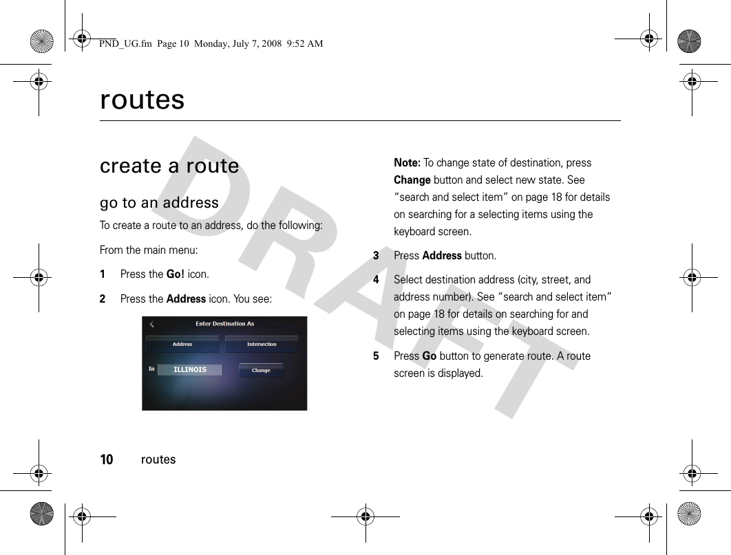 10routesroutescreate a routego to an addressTo create a route to an address, do the following:From the main menu:1Press the Go! icon.2Press the Address icon. You see:Note: To change state of destination, press Change button and select new state. See “search and select item” on page 18 for details on searching for a selecting items using the keyboard screen.3Press Address button.4Select destination address (city, street, and address number). See “search and select item” on page 18 for details on searching for and selecting items using the keyboard screen.5Press Go button to generate route. A route screen is displayed.PND_UG.fm  Page 10  Monday, July 7, 2008  9:52 AM