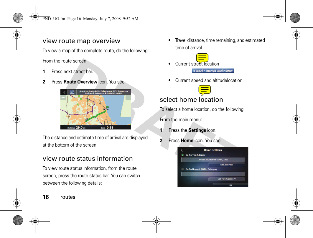 16routesview route map overviewTo view a map of the complete route, do the following:From the route screen:1Press next street bar.2Press Route Overview icon. You see:The distance and estimate time of arrival are displayed at the bottom of the screen.view route status informationTo view route status information, from the route screen, press the route status bar. You can switch between the following details:•Travel distance, time remaining, and estimated time of arrival•Current street location•Current speed and altitudelocationselect home locationTo select a home location, do the following:From the main menu:1Press the Settings icon.2Press Home icon. You see:PND_UG.fm  Page 16  Monday, July 7, 2008  9:52 AM