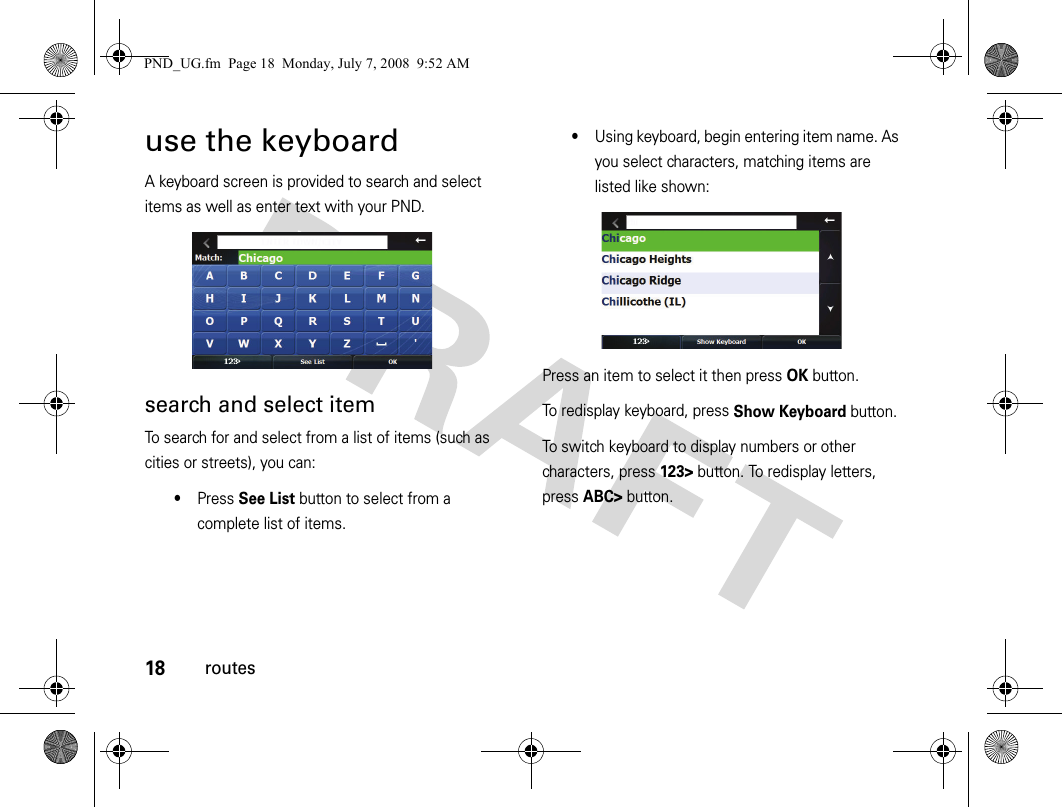 18routesuse the keyboardA keyboard screen is provided to search and select items as well as enter text with your PND.search and select itemTo search for and select from a list of items (such as cities or streets), you can:•Press See List button to select from a complete list of items.•Using keyboard, begin entering item name. As you select characters, matching items are listed like shown:Press an item to select it then press OK button. To redisplay keyboard, press Show Keyboard button.To switch keyboard to display numbers or other characters, press 123&gt; button. To redisplay letters, press ABC&gt; button.PND_UG.fm  Page 18  Monday, July 7, 2008  9:52 AM