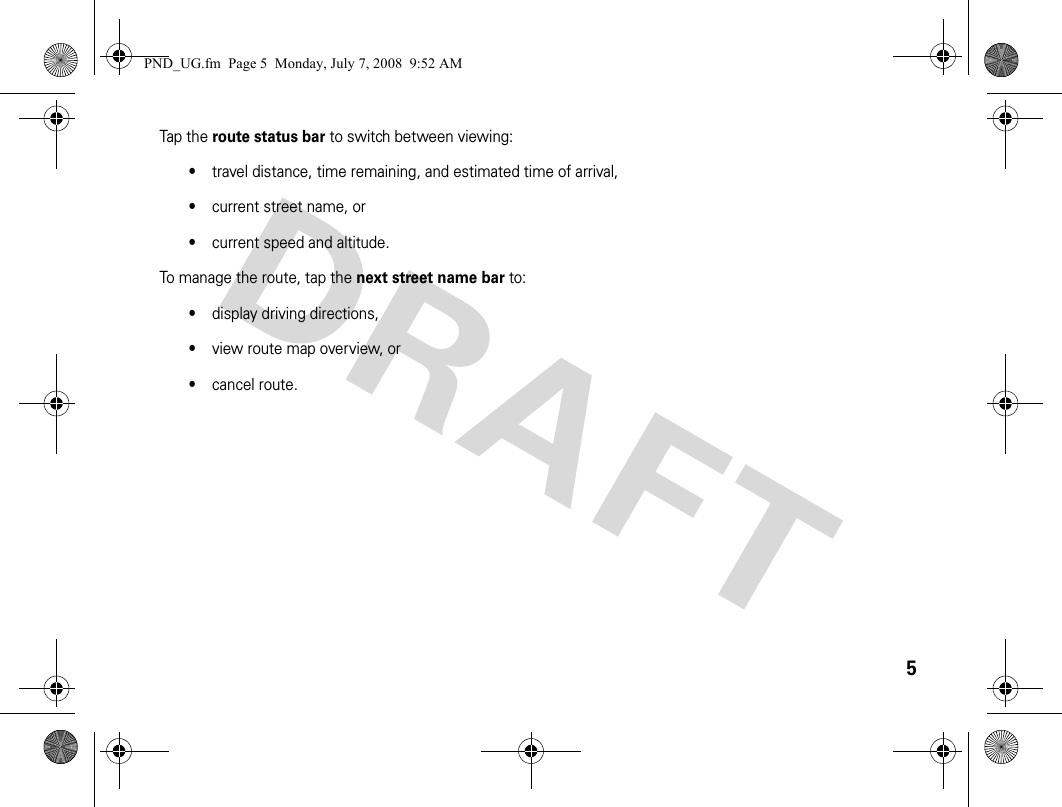 5Tap the route status bar to switch between viewing:•travel distance, time remaining, and estimated time of arrival, •current street name, or•current speed and altitude.To manage the route, tap the next street name bar to:•display driving directions, •view route map overview, or•cancel route.PND_UG.fm  Page 5  Monday, July 7, 2008  9:52 AM