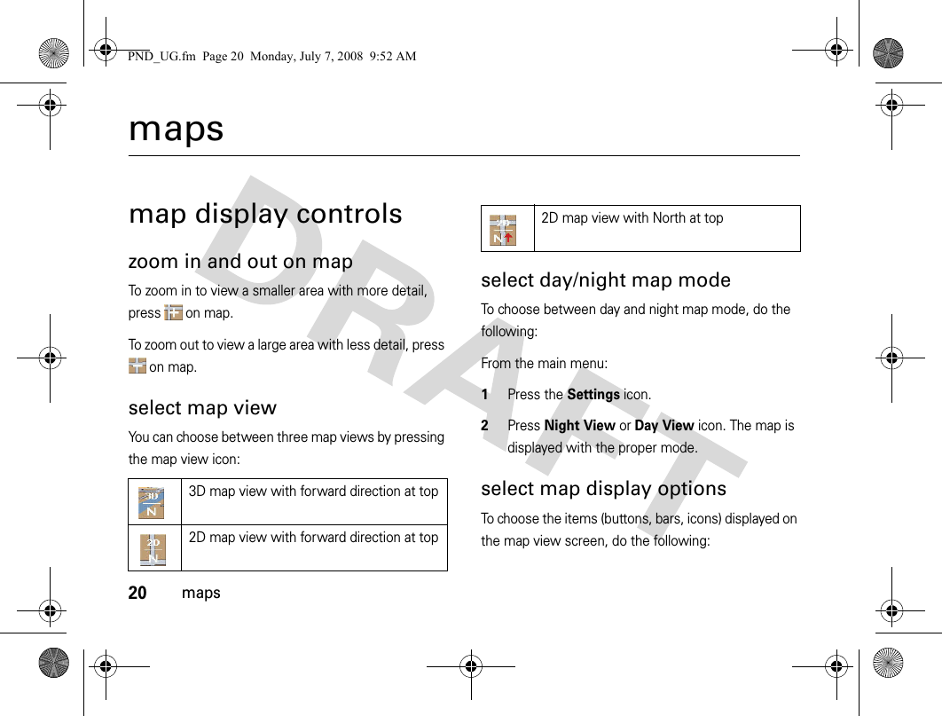 20mapsmapsmap display controlszoom in and out on mapTo zoom in to view a smaller area with more detail, press  on map.To zoom out to view a large area with less detail, press  on map.select map viewYou can choose between three map views by pressing the map view icon:select day/night map modeTo choose between day and night map mode, do the following:From the main menu:1Press the Settings icon.2Press Night View or Day View icon. The map is displayed with the proper mode.select map display optionsTo choose the items (buttons, bars, icons) displayed on the map view screen, do the following:3D map view with forward direction at top2D map view with forward direction at top2D map view with North at topPND_UG.fm  Page 20  Monday, July 7, 2008  9:52 AM