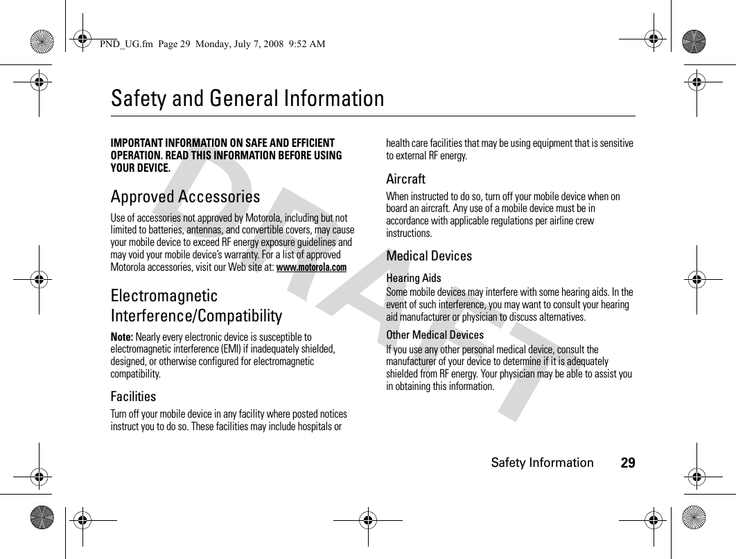 Safety Information29Safety and General InformationSafety I nformationIMPORTANT INFORMATION ON SAFE AND EFFICIENT OPERATION. READ THIS INFORMATION BEFORE USING YOUR DEVICE.Approved AccessoriesUse of accessories not approved by Motorola, including but not limited to batteries, antennas, and convertible covers, may cause your mobile device to exceed RF energy exposure guidelines and may void your mobile device’s warranty. For a list of approved Motorola accessories, visit our Web site at: www.motorola.comElectromagnetic Interference/CompatibilityNote: Nearly every electronic device is susceptible to electromagnetic interference (EMI) if inadequately shielded, designed, or otherwise configured for electromagnetic compatibility.FacilitiesTurn off your mobile device in any facility where posted notices instruct you to do so. These facilities may include hospitals or health care facilities that may be using equipment that is sensitive to external RF energy.AircraftWhen instructed to do so, turn off your mobile device when on board an aircraft. Any use of a mobile device must be in accordance with applicable regulations per airline crew instructions.Medical DevicesHearing AidsSome mobile devices may interfere with some hearing aids. In the event of such interference, you may want to consult your hearing aid manufacturer or physician to discuss alternatives.Other Medical DevicesIf you use any other personal medical device, consult the manufacturer of your device to determine if it is adequately shielded from RF energy. Your physician may be able to assist you in obtaining this information.PND_UG.fm  Page 29  Monday, July 7, 2008  9:52 AM