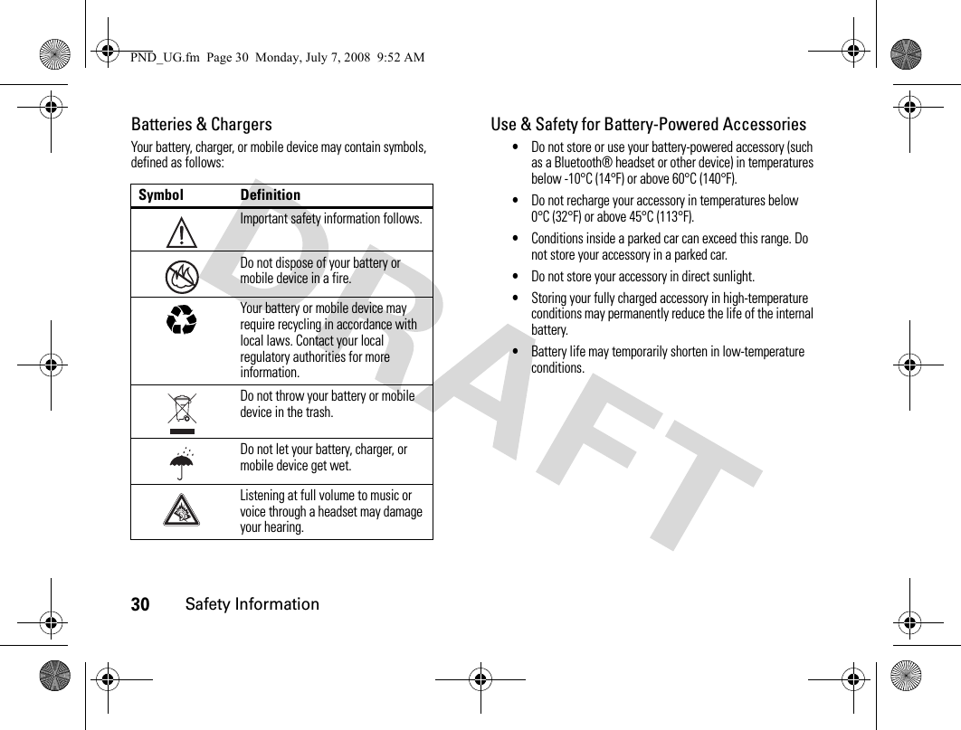 30Safety InformationBatteries &amp; ChargersYour battery, charger, or mobile device may contain symbols, defined as follows:Use &amp; Safety for Battery-Powered Accessories•Do not store or use your battery-powered accessory (such as a Bluetooth® headset or other device) in temperatures below -10°C (14°F) or above 60°C (140°F).•Do not recharge your accessory in temperatures below 0°C (32°F) or above 45°C (113°F).•Conditions inside a parked car can exceed this range. Do not store your accessory in a parked car.•Do not store your accessory in direct sunlight.•Storing your fully charged accessory in high-temperature conditions may permanently reduce the life of the internal battery.•Battery life may temporarily shorten in low-temperature conditions.Symbol DefinitionImportant safety information follows.Do not dispose of your battery or mobile device in a fire.Your battery or mobile device may require recycling in accordance with local laws. Contact your local regulatory authorities for more information.Do not throw your battery or mobile device in the trash.Do not let your battery, charger, or mobile device get wet.Listening at full volume to music or voice through a headset may damage your hearing.032374o032376o032375oPND_UG.fm  Page 30  Monday, July 7, 2008  9:52 AM