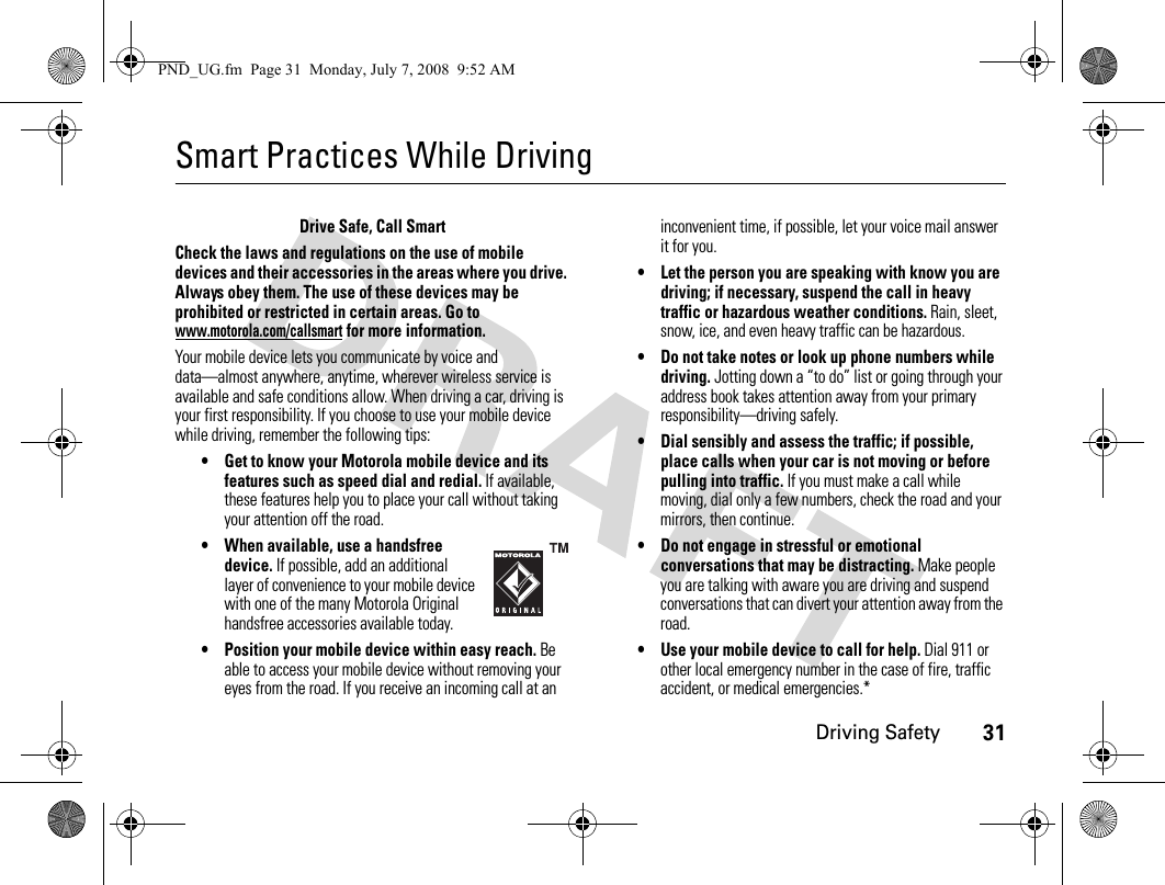 Driving Safety31Smart Practices While DrivingDriving SafetyDrive Safe, Call SmartCheck the laws and regulations on the use of mobile devices and their accessories in the areas where you drive. Always obey them. The use of these devices may be prohibited or restricted in certain areas. Go to www.motorola.com/callsmart for more information.Your mobile device lets you communicate by voice and data—almost anywhere, anytime, wherever wireless service is available and safe conditions allow. When driving a car, driving is your first responsibility. If you choose to use your mobile device while driving, remember the following tips:• Get to know your Motorola mobile device and its features such as speed dial and redial. If available, these features help you to place your call without taking your attention off the road.• When available, use a handsfree device. If possible, add an additional layer of convenience to your mobile device with one of the many Motorola Original handsfree accessories available today.• Position your mobile device within easy reach. Be able to access your mobile device without removing your eyes from the road. If you receive an incoming call at an inconvenient time, if possible, let your voice mail answer it for you.• Let the person you are speaking with know you are driving; if necessary, suspend the call in heavy traffic or hazardous weather conditions. Rain, sleet, snow, ice, and even heavy traffic can be hazardous.• Do not take notes or look up phone numbers while driving. Jotting down a “to do” list or going through your address book takes attention away from your primary responsibility—driving safely.• Dial sensibly and assess the traffic; if possible, place calls when your car is not moving or before pulling into traffic. If you must make a call while moving, dial only a few numbers, check the road and your mirrors, then continue.• Do not engage in stressful or emotional conversations that may be distracting. Make people you are talking with aware you are driving and suspend conversations that can divert your attention away from the road.• Use your mobile device to call for help. Dial 911 or other local emergency number in the case of fire, traffic accident, or medical emergencies.*PND_UG.fm  Page 31  Monday, July 7, 2008  9:52 AM