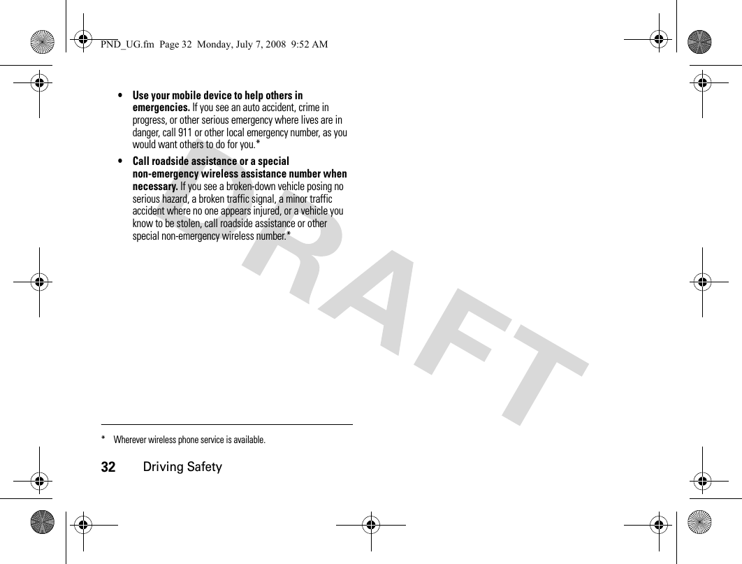 32Driving Safety• Use your mobile device to help others in emergencies. If you see an auto accident, crime in progress, or other serious emergency where lives are in danger, call 911 or other local emergency number, as you would want others to do for you.*• Call roadside assistance or a special non-emergency wireless assistance number when necessary. If you see a broken-down vehicle posing no serious hazard, a broken traffic signal, a minor traffic accident where no one appears injured, or a vehicle you know to be stolen, call roadside assistance or other special non-emergency wireless number.** Wherever wireless phone service is available.PND_UG.fm  Page 32  Monday, July 7, 2008  9:52 AM