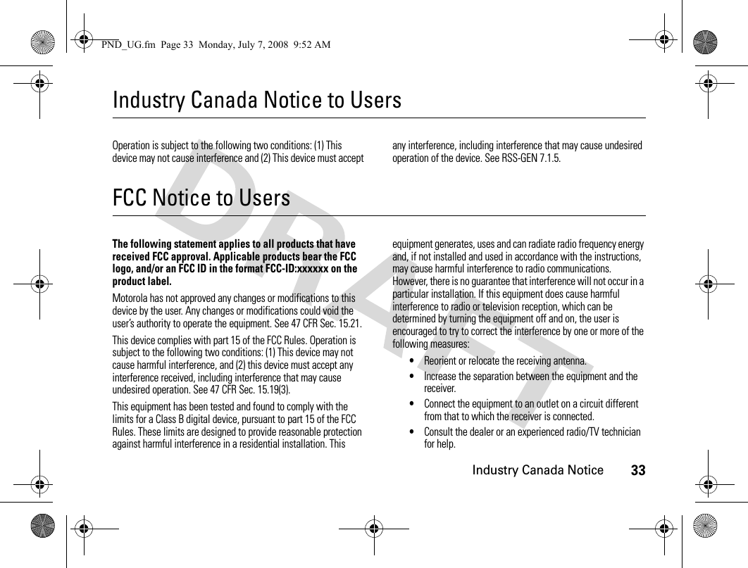 Industry Canada Notice33Industry Canada Notice to UsersIndustry Canada NoticeOperation is subject to the following two conditions: (1) This device may not cause interference and (2) This device must accept any interference, including interference that may cause undesired operation of the device. See RSS-GEN 7.1.5.FCC Notice to UsersFCC NoticeThe following statement applies to all products that have received FCC approval. Applicable products bear the FCC logo, and/or an FCC ID in the format FCC-ID:xxxxxx on the product label.Motorola has not approved any changes or modifications to this device by the user. Any changes or modifications could void the user’s authority to operate the equipment. See 47 CFR Sec. 15.21.This device complies with part 15 of the FCC Rules. Operation is subject to the following two conditions: (1) This device may not cause harmful interference, and (2) this device must accept any interference received, including interference that may cause undesired operation. See 47 CFR Sec. 15.19(3).This equipment has been tested and found to comply with the limits for a Class B digital device, pursuant to part 15 of the FCC Rules. These limits are designed to provide reasonable protection against harmful interference in a residential installation. This equipment generates, uses and can radiate radio frequency energy and, if not installed and used in accordance with the instructions, may cause harmful interference to radio communications. However, there is no guarantee that interference will not occur in a particular installation. If this equipment does cause harmful interference to radio or television reception, which can be determined by turning the equipment off and on, the user is encouraged to try to correct the interference by one or more of the following measures:•Reorient or relocate the receiving antenna.•Increase the separation between the equipment and the receiver.•Connect the equipment to an outlet on a circuit different from that to which the receiver is connected.•Consult the dealer or an experienced radio/TV technician for help.PND_UG.fm  Page 33  Monday, July 7, 2008  9:52 AM