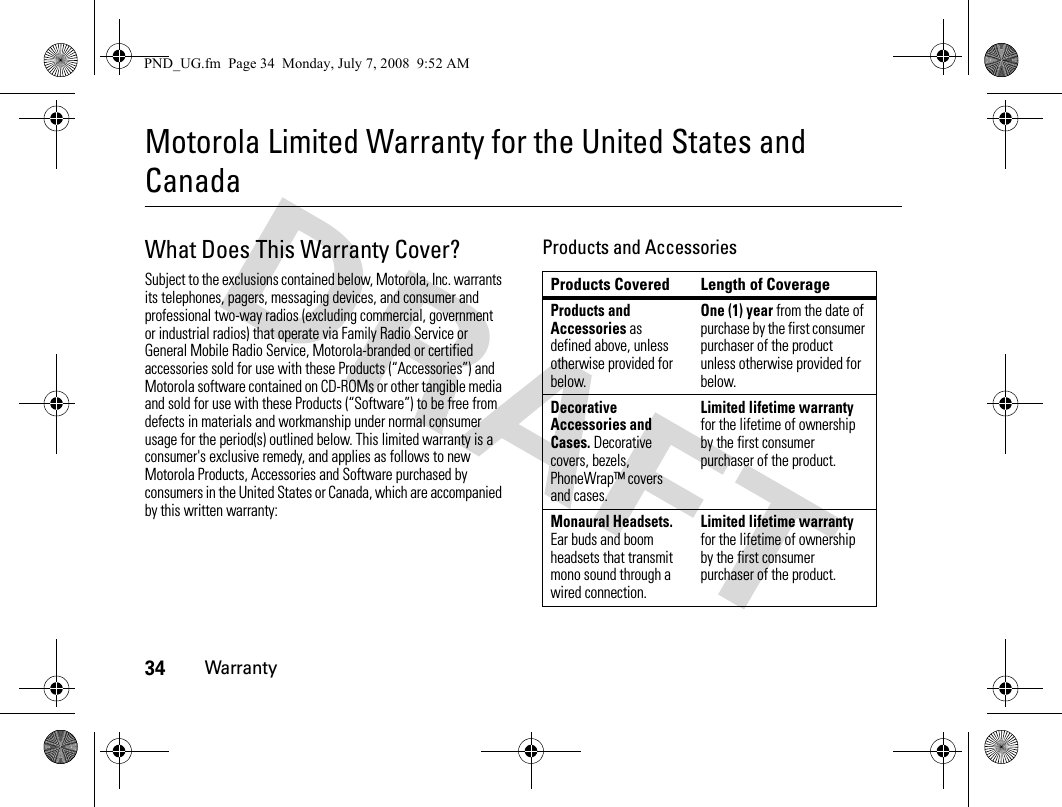 34WarrantyMotorola Limited Warranty for the United States and CanadaWarrantyWhat Does This Warranty Cover?Subject to the exclusions contained below, Motorola, Inc. warrants its telephones, pagers, messaging devices, and consumer and professional two-way radios (excluding commercial, government or industrial radios) that operate via Family Radio Service or General Mobile Radio Service, Motorola-branded or certified accessories sold for use with these Products (“Accessories”) and Motorola software contained on CD-ROMs or other tangible media and sold for use with these Products (“Software”) to be free from defects in materials and workmanship under normal consumer usage for the period(s) outlined below. This limited warranty is a consumer&apos;s exclusive remedy, and applies as follows to new Motorola Products, Accessories and Software purchased by consumers in the United States or Canada, which are accompanied by this written warranty:Products and AccessoriesProducts Covered Length of CoverageProducts and Accessories as defined above, unless otherwise provided for below.One (1) year from the date of purchase by the first consumer purchaser of the product unless otherwise provided for below.Decorative Accessories and Cases. Decorative covers, bezels, PhoneWrap™ covers and cases.Limited lifetime warranty for the lifetime of ownership by the first consumer purchaser of the product.Monaural Headsets. Ear buds and boom headsets that transmit mono sound through a wired connection.Limited lifetime warranty for the lifetime of ownership by the first consumer purchaser of the product.PND_UG.fm  Page 34  Monday, July 7, 2008  9:52 AM