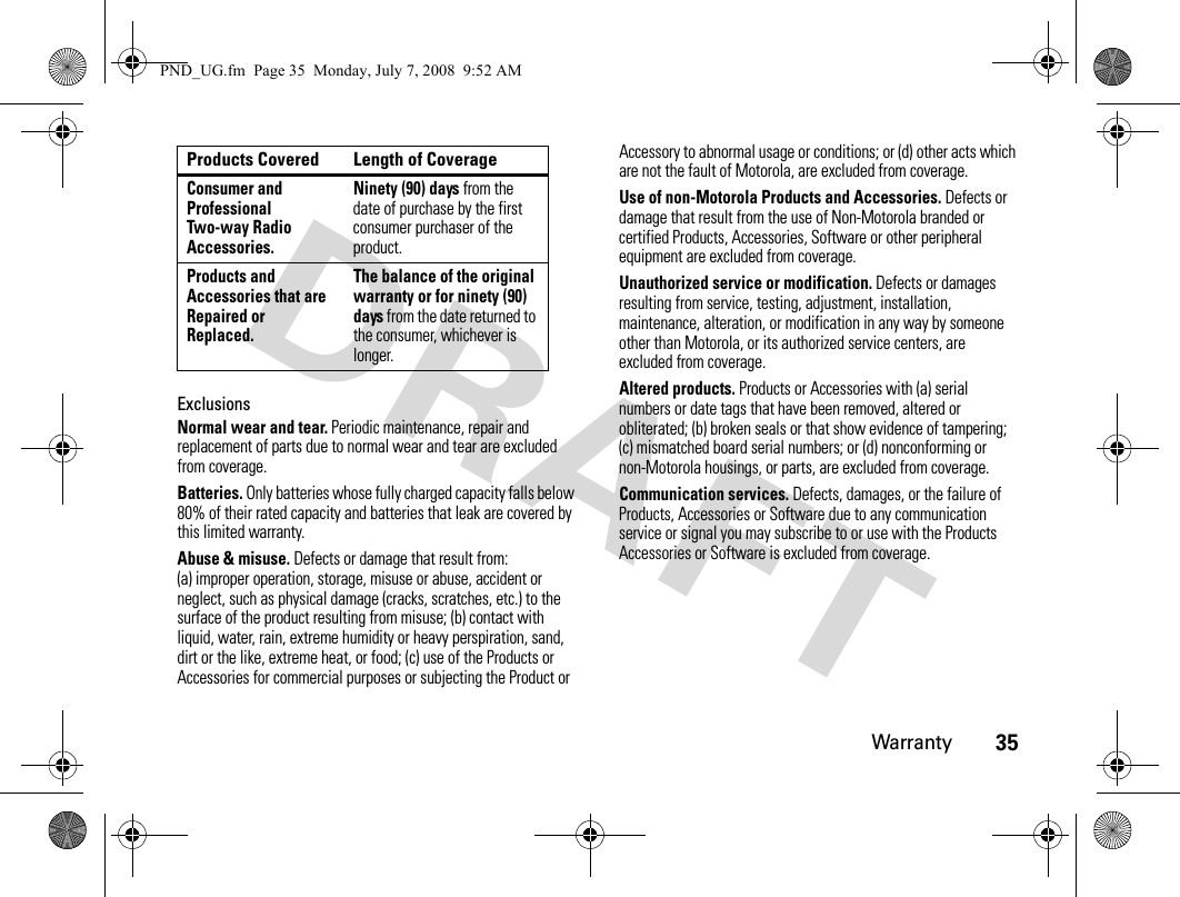 Warranty35ExclusionsNormal wear and tear. Periodic maintenance, repair and replacement of parts due to normal wear and tear are excluded from coverage.Batteries. Only batteries whose fully charged capacity falls below 80% of their rated capacity and batteries that leak are covered by this limited warranty.Abuse &amp; misuse. Defects or damage that result from: (a) improper operation, storage, misuse or abuse, accident or neglect, such as physical damage (cracks, scratches, etc.) to the surface of the product resulting from misuse; (b) contact with liquid, water, rain, extreme humidity or heavy perspiration, sand, dirt or the like, extreme heat, or food; (c) use of the Products or Accessories for commercial purposes or subjecting the Product or Accessory to abnormal usage or conditions; or (d) other acts which are not the fault of Motorola, are excluded from coverage.Use of non-Motorola Products and Accessories. Defects or damage that result from the use of Non-Motorola branded or certified Products, Accessories, Software or other peripheral equipment are excluded from coverage.Unauthorized service or modification. Defects or damages resulting from service, testing, adjustment, installation, maintenance, alteration, or modification in any way by someone other than Motorola, or its authorized service centers, are excluded from coverage.Altered products. Products or Accessories with (a) serial numbers or date tags that have been removed, altered or obliterated; (b) broken seals or that show evidence of tampering; (c) mismatched board serial numbers; or (d) nonconforming or non-Motorola housings, or parts, are excluded from coverage.Communication services. Defects, damages, or the failure of Products, Accessories or Software due to any communication service or signal you may subscribe to or use with the Products Accessories or Software is excluded from coverage.Consumer and Professional Two-way Radio Accessories.Ninety (90) days from the date of purchase by the first consumer purchaser of the product.Products and Accessories that are Repaired or Replaced.The balance of the original warranty or for ninety (90) days from the date returned to the consumer, whichever is longer.Products Covered Length of CoveragePND_UG.fm  Page 35  Monday, July 7, 2008  9:52 AM