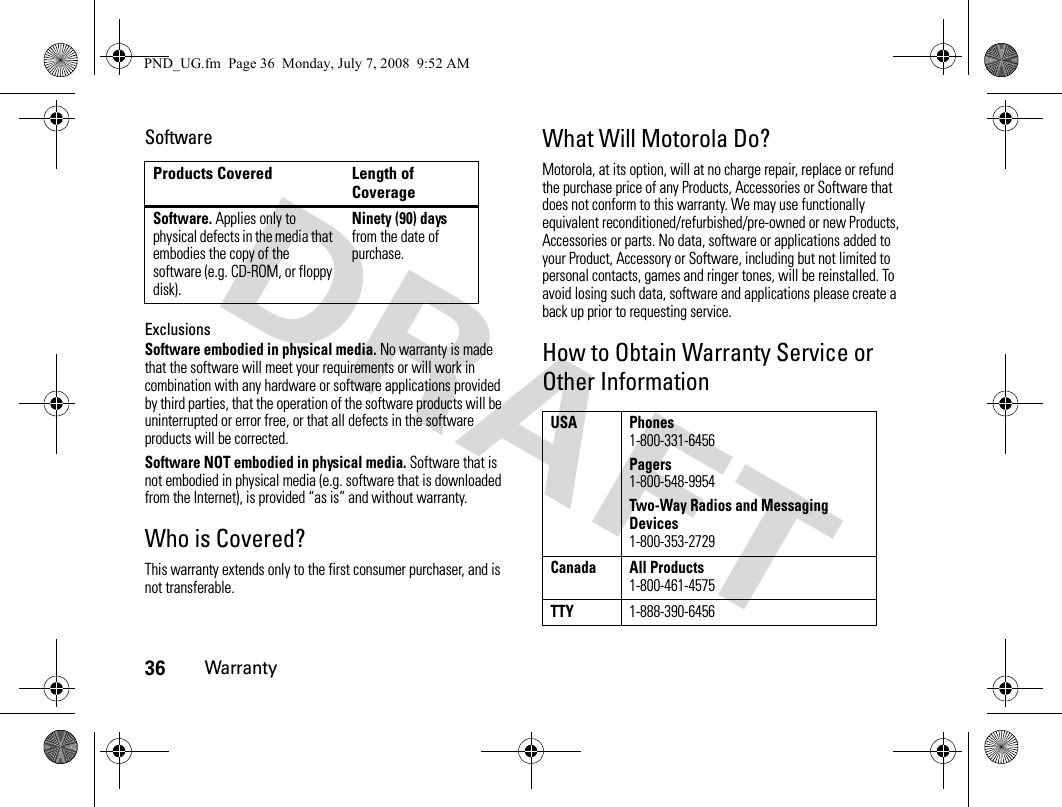 36WarrantySoftwareExclusionsSoftware embodied in physical media. No warranty is made that the software will meet your requirements or will work in combination with any hardware or software applications provided by third parties, that the operation of the software products will be uninterrupted or error free, or that all defects in the software products will be corrected.Software NOT embodied in physical media. Software that is not embodied in physical media (e.g. software that is downloaded from the Internet), is provided “as is” and without warranty.Who is Covered?This warranty extends only to the first consumer purchaser, and is not transferable.What Will Motorola Do?Motorola, at its option, will at no charge repair, replace or refund the purchase price of any Products, Accessories or Software that does not conform to this warranty. We may use functionally equivalent reconditioned/refurbished/pre-owned or new Products, Accessories or parts. No data, software or applications added to your Product, Accessory or Software, including but not limited to personal contacts, games and ringer tones, will be reinstalled. To avoid losing such data, software and applications please create a back up prior to requesting service.How to Obtain Warranty Service or Other InformationProducts Covered Length of CoverageSoftware. Applies only to physical defects in the media that embodies the copy of the software (e.g. CD-ROM, or floppy disk).Ninety (90) days from the date of purchase.USA Phones1-800-331-6456Pagers1-800-548-9954Two-Way Radios and Messaging Devices1-800-353-2729Canada All Products1-800-461-4575TTY1-888-390-6456PND_UG.fm  Page 36  Monday, July 7, 2008  9:52 AM