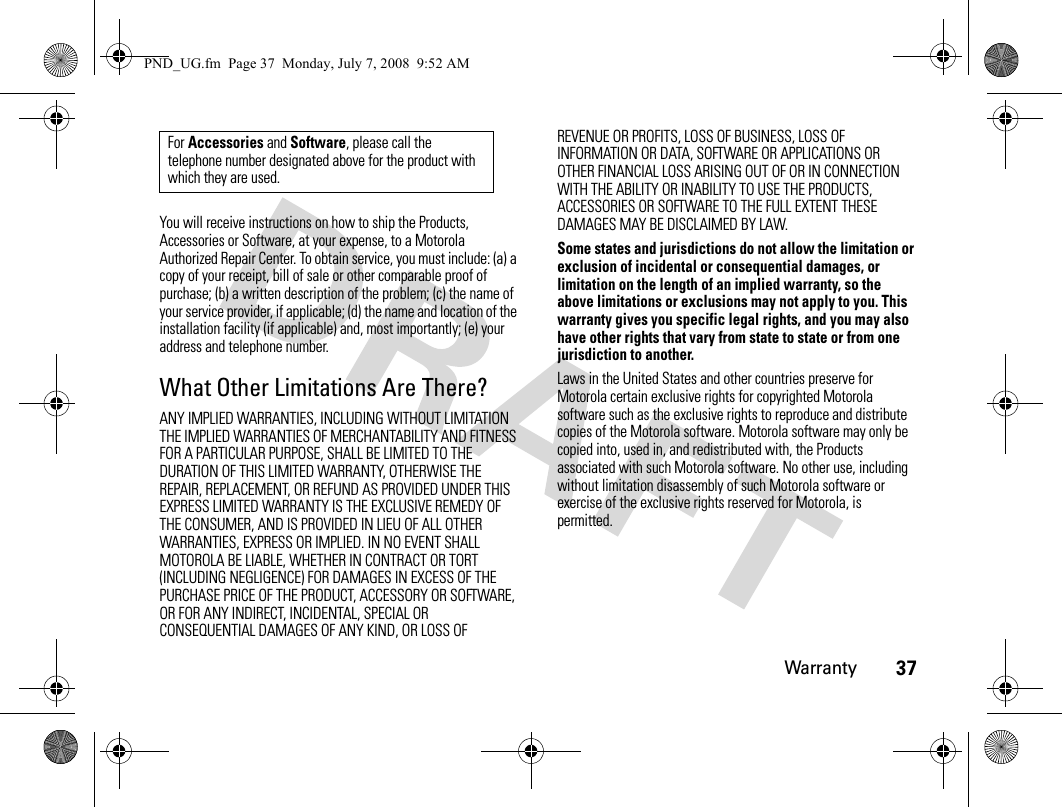 Warranty37You will receive instructions on how to ship the Products, Accessories or Software, at your expense, to a Motorola Authorized Repair Center. To obtain service, you must include: (a) a copy of your receipt, bill of sale or other comparable proof of purchase; (b) a written description of the problem; (c) the name of your service provider, if applicable; (d) the name and location of the installation facility (if applicable) and, most importantly; (e) your address and telephone number.What Other Limitations Are There?ANY IMPLIED WARRANTIES, INCLUDING WITHOUT LIMITATION THE IMPLIED WARRANTIES OF MERCHANTABILITY AND FITNESS FOR A PARTICULAR PURPOSE, SHALL BE LIMITED TO THE DURATION OF THIS LIMITED WARRANTY, OTHERWISE THE REPAIR, REPLACEMENT, OR REFUND AS PROVIDED UNDER THIS EXPRESS LIMITED WARRANTY IS THE EXCLUSIVE REMEDY OF THE CONSUMER, AND IS PROVIDED IN LIEU OF ALL OTHER WARRANTIES, EXPRESS OR IMPLIED. IN NO EVENT SHALL MOTOROLA BE LIABLE, WHETHER IN CONTRACT OR TORT (INCLUDING NEGLIGENCE) FOR DAMAGES IN EXCESS OF THE PURCHASE PRICE OF THE PRODUCT, ACCESSORY OR SOFTWARE, OR FOR ANY INDIRECT, INCIDENTAL, SPECIAL OR CONSEQUENTIAL DAMAGES OF ANY KIND, OR LOSS OF REVENUE OR PROFITS, LOSS OF BUSINESS, LOSS OF INFORMATION OR DATA, SOFTWARE OR APPLICATIONS OR OTHER FINANCIAL LOSS ARISING OUT OF OR IN CONNECTION WITH THE ABILITY OR INABILITY TO USE THE PRODUCTS, ACCESSORIES OR SOFTWARE TO THE FULL EXTENT THESE DAMAGES MAY BE DISCLAIMED BY LAW.Some states and jurisdictions do not allow the limitation or exclusion of incidental or consequential damages, or limitation on the length of an implied warranty, so the above limitations or exclusions may not apply to you. This warranty gives you specific legal rights, and you may also have other rights that vary from state to state or from one jurisdiction to another.Laws in the United States and other countries preserve for Motorola certain exclusive rights for copyrighted Motorola software such as the exclusive rights to reproduce and distribute copies of the Motorola software. Motorola software may only be copied into, used in, and redistributed with, the Products associated with such Motorola software. No other use, including without limitation disassembly of such Motorola software or exercise of the exclusive rights reserved for Motorola, is permitted.For Accessories and Software, please call the telephone number designated above for the product with which they are used.PND_UG.fm  Page 37  Monday, July 7, 2008  9:52 AM