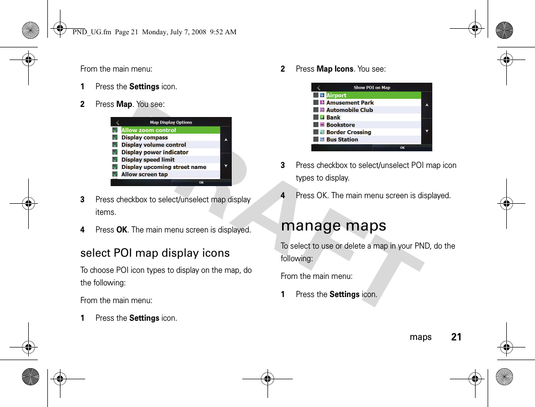 21mapsFrom the main menu:1Press the Settings icon.2Press Map. You see:3Press checkbox to select/unselect map display items.4Press OK. The main menu screen is displayed.select POI map display iconsTo choose POI icon types to display on the map, do the following:From the main menu:1Press the Settings icon.2Press Map Icons. You see:3Press checkbox to select/unselect POI map icon types to display.4Press OK. The main menu screen is displayed.manage mapsTo select to use or delete a map in your PND, do the following:From the main menu:1Press the Settings icon.PND_UG.fm  Page 21  Monday, July 7, 2008  9:52 AM