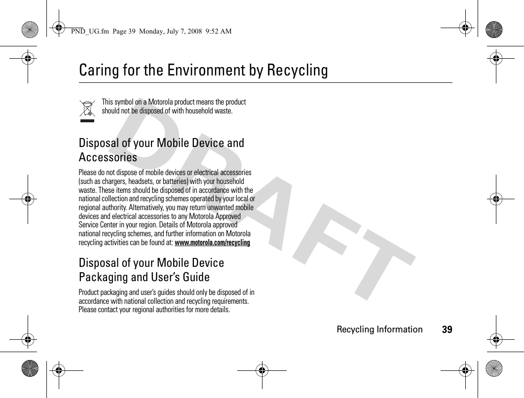 Recycling Information39Caring for the Environment by RecyclingRecycling InformationThis symbol on a Motorola product means the product should not be disposed of with household waste.Disposal of your Mobile Device and AccessoriesPlease do not dispose of mobile devices or electrical accessories (such as chargers, headsets, or batteries) with your household waste. These items should be disposed of in accordance with the national collection and recycling schemes operated by your local or regional authority. Alternatively, you may return unwanted mobile devices and electrical accessories to any Motorola Approved Service Center in your region. Details of Motorola approved national recycling schemes, and further information on Motorola recycling activities can be found at: www.motorola.com/recyclingDisposal of your Mobile Device Packaging and User’s GuideProduct packaging and user’s guides should only be disposed of in accordance with national collection and recycling requirements. Please contact your regional authorities for more details.PND_UG.fm  Page 39  Monday, July 7, 2008  9:52 AM