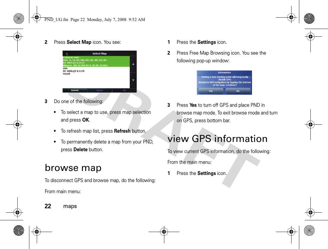 22maps2Press Select Map icon. You see:3Do one of the following:•To select a map to use, press map selection and press OK.•To refresh map list, press Refresh button.•To permanently delete a map from your PND, press Delete button.browse mapTo disconnect GPS and browse map, do the following:From main menu:1Press the Settings icon.2Press Free Map Browsing icon. You see the following pop-up window:3Press Ye s to turn off GPS and place PND in browse map mode. To exit browse mode and turn on GPS, press bottom bar.view GPS informationTo view current GPS information, do the following:From the main menu:1Press the Settings icon.PND_UG.fm  Page 22  Monday, July 7, 2008  9:52 AM